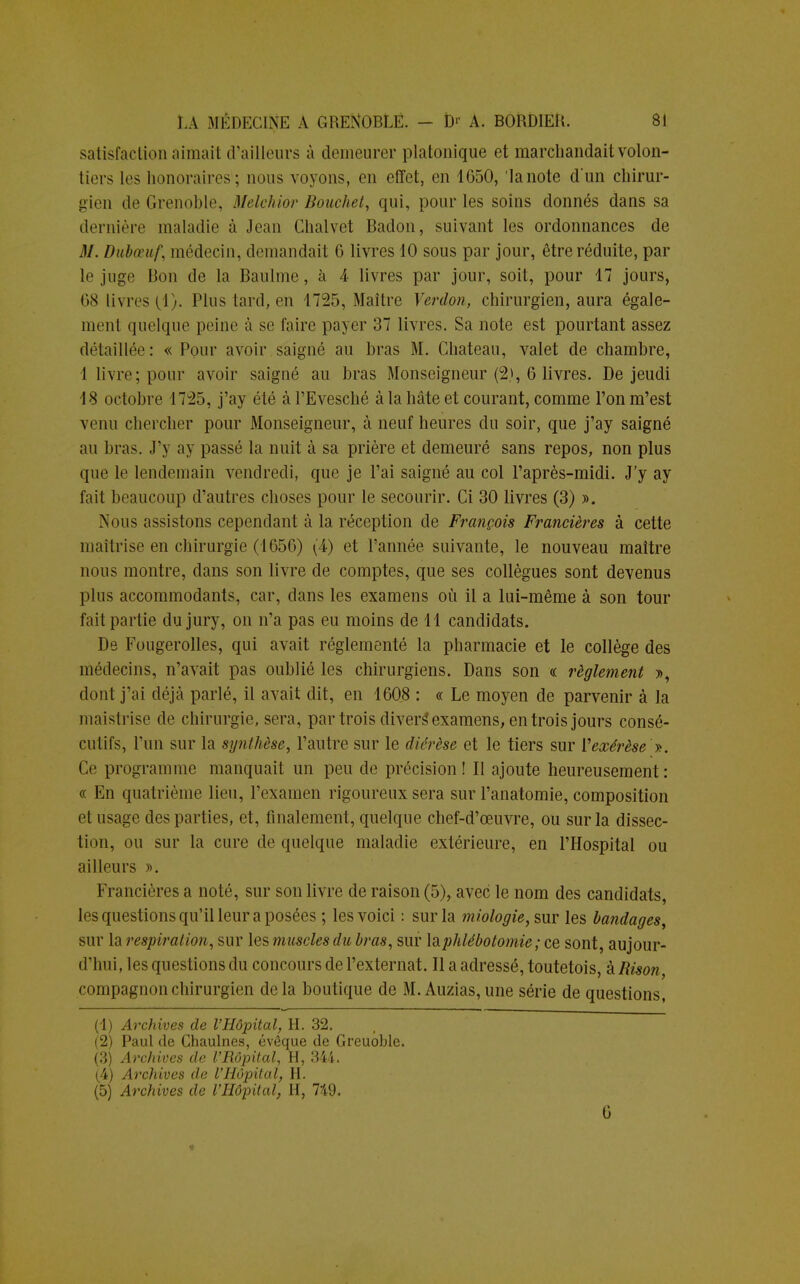 satisfaction aimait d'ailleurs à demeurer platonique et marchandait volon- tiers les honoraires'; nous voyons, en effet, en 1050, 'lanote dun chirur- gien de Grenoble, Melchior Bouchet, qui, pour les soins donnés dans sa dernière maladie à Jean Chalvet Badon, suivant les ordonnances de M. Dubœuf, médecin, demandait G livres 10 sous par jour, être réduite, par le juge Bon de la Baulme, à 4 livres par jour, soit, pour 47 jours, 68 livres (1). Plus lard, en 1725, Maître Verdon, chirurgien, aura égale- ment quelque peine à se faire payer 37 livres. Sa note est pourtant assez détaillée: « Pour avoir saigné au bras M. Château, valet de chambre, 4 livre; pour avoir saigné au bras Monseigneur (2>, 6 livres. De jeudi 48 octobre 1725, j'ay été à l'Evesché à la hâte et courant, comme l'on m'est venu chercher pour Monseigneur, à neuf heures du soir, que j'ay saigné au bras. J'y a y passé la nuit à sa prière et demeuré sans repos, non plus que le lendemain vendredi, que je l'ai saigné au col l'après-midi. J'y ay fait beaucoup d'autres choses pour le secourir. Ci 30 livres (3) ». Nous assistons cependant à la réception de François Francières à cette maîtrise en chirurgie (1G5G) (4) et l'année suivante, le nouveau maître nous montre, dans son livre de comptes, que ses collègues sont devenus plus accommodants, car, dans les examens où il a lui-même à son tour fait partie du jury, on n'a pas eu moins de 41 candidats. De Fougerolles, qui avait réglementé la pharmacie et le collège des médecins, n'avait pas oublié les chirurgiens. Dans son « règlement », dont j'ai déjà parlé, il avait dit, en 4608 : « Le moyen de parvenir à la maistrise de chirurgie, sera, par trois divers* examens, en trois jours consé- cutifs, l'un sur la synthèse, l'autre sur le diérèse et le tiers sur Vexérèse ». Ce programme manquait un peu de précision ! Il ajoute heureusement : « En quatrième lieu, l'examen rigoureux sera sur l'anatomie, composition el usage des parties, et, finalement, quelque chef-d'œuvre, ou sur la dissec- tion, ou sur la cure de quelque maladie extérieure, en l'Hospital ou ailleurs ». Francières a noté, sur son livre de raison (5), avec le nom des candidats, les questions qu'il leur a posées ; les voici : sur la miologie, sur les bandages, sur la respiration, sur les muscles du bras, sur \&phlébotoniie ; ce sont, aujour- d'hui, les questions du concours de l'externat. Il a adressé, toutetois, à Rison, compagnon chirurgien delà boutique de M. Auzias, une série de questions, (1) Archives de l'Hôpital, H. 32. (2) Paul de Chaulnes, évêque de Greuoble. (3) Archives de l'Rôpital, H, 344. (4) Archives de l'Hôpital, H. (5) Archives de l'Hôpital, H, 749. G