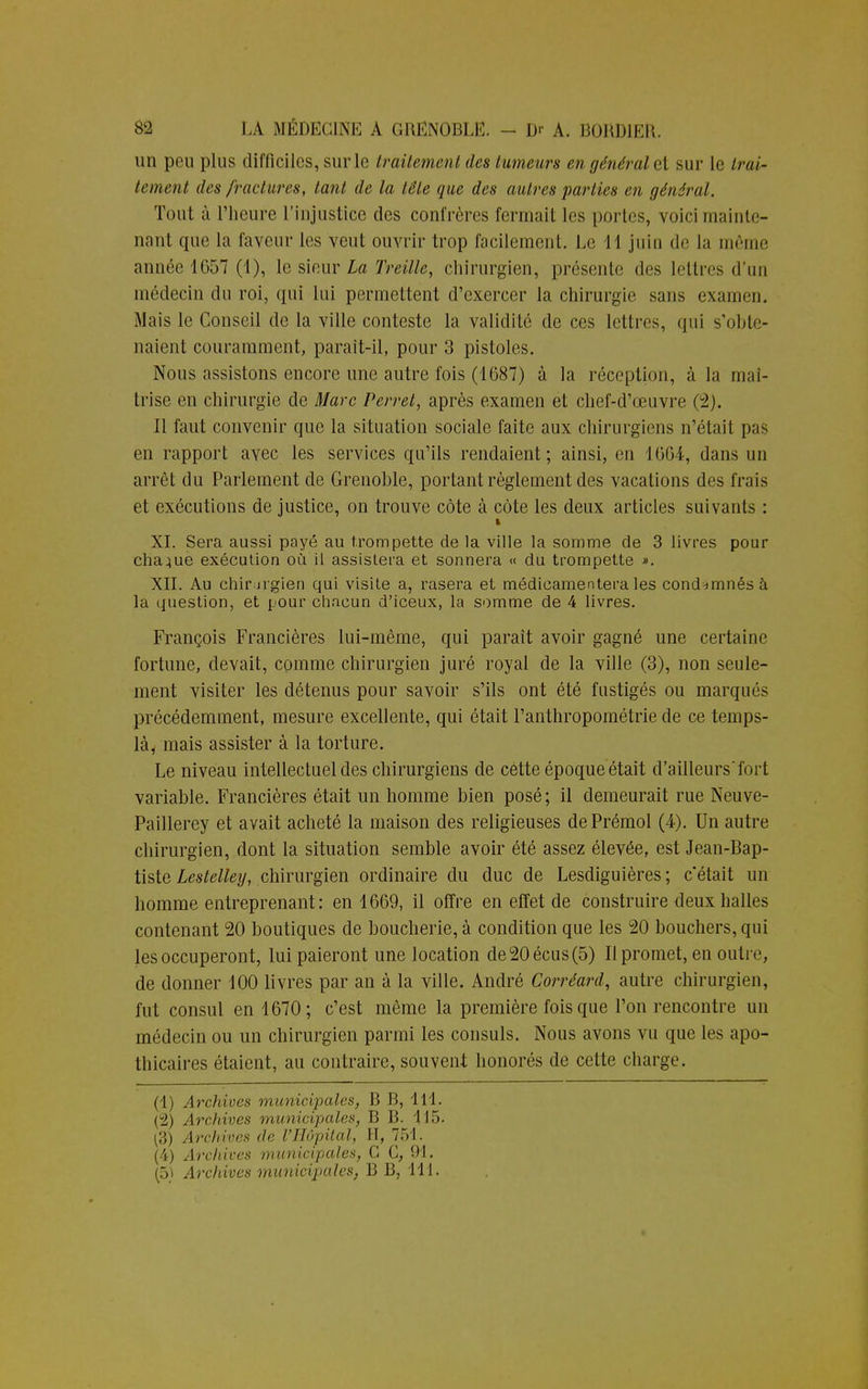 un peu plus difficiles, sur le traitement des tumeurs en général cl sur le trai- tement des fractures, tant de la tête que des autres parties en général. Tout à l'heure l'injustice des confrères fermait les portes, voici mainte- nant que la faveur les veut ouvrir trop facilement. Le 11 juin de la même année 1657 (1), le sieur La Treille, chirurgien, présente des lettres d'un médecin du roi, qui lui permettent d'exercer la chirurgie sans examen. Mais le Conseil de la ville conteste la validilé de ces lettres, qui s'obte- naient couramment, paraît-il, pour 3 pistoles. Nous assistons encore une autre fois (1687) à la réception, à la maî- trise en chirurgie de Marc Perret, après examen et chef-d'œuvre (2). Il faut convenir que la situation sociale faite aux chirurgiens n'était pas en rapport avec les services qu'ils rendaient; ainsi, en 1664, dans un arrêt du Parlement de Grenoble, portant règlement des vacations des frais et exécutions de justice, on trouve côte à côte les deux articles suivants : XI. Sera aussi payé au trompette de la ville la somme de 3 livres pour chaque exécution où il assistera et sonnera « du trompette ». XII. Au chir.Jigien qui visite a, rasera et médicamentera les condamnés à la question, et pour chacun d'iceux, la somme de 4 livres. François Financières lui-même, qui paraît avoir gagné une certaine fortune, devait, comme chirurgien juré royal de la ville (3), non seule- ment visiter les détenus pour savoir s'ils ont été fustigés ou marqués précédemment, mesure excellente, qui était l'anthropométrie de ce temps- là, mais assister à la torture. Le niveau intellectuel des chirurgiens de cette époque était d'ailleurs'fort variable. Francières était un homme bien posé; il demeurait rue Neuve- Paillerey et avait acheté la maison des religieuses dePrémol (4). Un autre chirurgien, dont la situation semble avoir été assez élevée, est Jean-Bap- tiste Lestelley, chirurgien ordinaire du duc de Lesdiguières ; c'était un homme entreprenant: en 1669, il offre en effet de construire deux halles contenant 20 boutiques de boucherie, à condition que les 20 bouchers, qui les occuperont, lui paieront une location de20écus(5) Il promet, en outre, de donner 100 livres par an à la ville. André Corréard, autre chirurgien, fut consul en 1670; c'est même la première fois que l'on rencontre un médecin ou un chirurgien parmi les consuls. Nous avons vu que les apo- thicaires étaient, au contraire, souvent honorés de cette charge. (1) Archives municipales, B B, 1 11 - Archives municipales, B B. 115. :;( Archives de l'Hôpital, II, 751. (4) Archives municipales, G C, 91. (5ï Archives municipales, B B, 111.