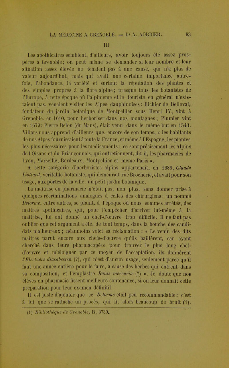 III Les apothicaires semblent, d'ailleurs, avoir toujours été assez pros- pères à Grenoble; on peut même se demander si leur nombre et leur situation assez élevée ne tenaient pas à une cause, qui n'a plus de valeur aujourd'hui, mais qui avait une certaine importance autre- fois, l'abondance, la variété et surtout la réputation des plantes et des simples propres à la flore alpine; presque tous les botanistes de l'Europe, à cette époque où l'alpinisme et le touriste en général n'exis- taient pas, venaient visiter les Alpes dauphinoises: Richier de Belleval, fondateur du jardin botanique de Montpellier sous Henri IV, vint à Grenoble, en 1G10, pour herboriser dans nos montagnes; Plumier vint en 1079 ; Pierre Belon (du Mans), était venu dans le même but en 4543. Villarsnous apprend d'ailleurs que, encore de son temps, « les habitants de nos Alpes fournissaient à toute la France, et même à l'Espagne, les plantes les plus nécessaires pour .les médicaments ; ce sont précisément les Alpins de l'Oisans et du Briançonnais, qui entretiennent, dit-il, les pharmacies de Lyon, Marseille, Bordeaux, Montpellier et même Paris ». A cette catégorie d'herboristes alpins appartenait, en 1688, Claude Liottard, véritable botaniste, qui demeurait rue Brocherie, et avait pour son usage, aux portes de la ville, un petit jardin botanique. La maîtrise en pharmacie n'était pas, non plus, sans donner prise à quelques récriminations analogues à celles des chirurgiens : un nommé Delormc, entre autres, se plaint, à l'époque où nous sommes arrêtés, des maîtres apothicaires, qui, pour l'empêcher d'arriver lui-même à la maîtrise, lui ont donné un chef-d'œuvre trop difficile. Il ne faut pas oublier que cet argument a été, de tout temps, dans la bouche des candi- dats malheureux ; néanmoins voici sa réclamation : « Le venin des dits maîtres parut encore aux chefs-d'œuvre qu'ils baillèrent, car ayant cherché dans leurs pharmacopées pour trouver le plus long chef- d'œuvre et m'éloigner par ce moyen de l'acceptation, ils donnèrent l'Electuère diasabesten (?), qui n'est d'aucun usage, seulement parce qu'il faut une année entière pour le faire, à cause des herbes qui entrent dans sa composition, et l'emplastre Ranis mercurix (?) ». Je doute que noi élèves en pharmacie fissent meilleure contenance, si on leur donnait cette préparation pour leur examen définitif. Il est juste d'ajouter que ce Delorme était peu recommandable : c'est à lui que se rattache un procès, qui fit alors beaucoup de bruit (1).