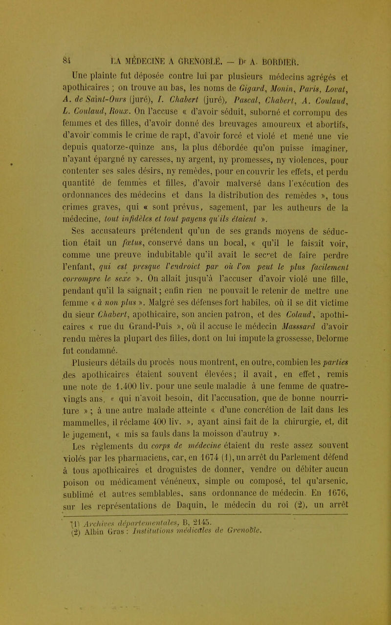 Une plainte fut déposée contre lui par plusieurs médecins agrégés et apothicaires ; on trouve au bas, les noms de Gigard, Monin, Paris, Lovât, A. deSaint-Ours (juré), /. Chabert (juré), Pascal, Chabert, A. Coulaud, L. Coulaud, Roux. On l'accuse « d'avoir séduit, suborné et corrompu des femmes et des filles, d'avoir donné des breuvages amoureux et abortifs, d'avoir commis le crime de rapt, d'avoir forcé et violé et mené une vie depuis quatorze-quinze ans, la plus débordée qu'on puisse imaginer, n'ayant épargné ny caresses, ny argent, hy promesses, ny violences, pour contenter ses sales désirs, ny remèdes, pour en couvrir les effets, et perdu quantité de femmes et filles, d'avoir malversé dans l'exécution des ordonnances des médecins et dans la distribution des remèdes », tous crimes graves, qui « sont prévus, sagement, par les aulheurs de la médecine, tout infidèles et tout payens qu'ils étaient ». Ses accusateurs prétendent qu'un de ses grands moyens de séduc- tion était un fœtus, conservé dans un bocal, « qu'il le faisait voir, comme une preuve indubitable qu'il avait le sec-et de faire perdre l'enfant, qui est presque Vendroict par ou Von petit le plus facilement corrompre le sexe ». On allait jusqu'à l'accuser d'avoir violé une fille, pendant qu'il la saignait; enfin rien ne pouvait le retenir de mettre une femme « à non plus ». Malgré ses défenses fort habiles, où il se dit victime du sieur Chabert, apothicaire, son ancien patron, et des Colaud, apothi- caires « rue du Grand-Puis », où il accuse le médecin Masssard d'avoir rendu mères la plupart des filles, dont on lui impute la grossesse, Delorme fut condamné. Plusieurs détails du procès nous montrent, en outre, combien les parties .des apothicaires étaient souvent élevées ; il avait, en effet, remis une note de 4.400 liv. pour une seule maladie à une femme de quatre- vingts ans, « qui n'avoit besoin, dit l'accusation, que de bonne nourri- ture » ; à une autre malade atteinte « d'une concrétion de lait dans les mammelles, il réclame 400 liv. », ayant ainsi fait de la chirurgie, et, dit le jugement, « mis sa fauls dans la moisson d'autruy ». Les règlements du corps de médecine étaient du reste assez souvent violés par les pharmaciens, car, en 1674 (1), un arrêt du Parlement défend à tous apothicaires et droguistes de donner, vendre ou débiter aucun poison ou médicament vénéneux, simple ou composé, tel qu'arsenic, sublimé et autres semblables, sans ordonnance de médecin. En 4076, sur les représentations de Daquin, le médecin du roi (2), un arrêt \l) Archives départementales, B, 2445.