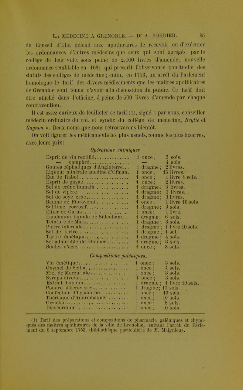 » la médecine a Grenoble. D1' A. BORDIER. 85 du Conseil d'Etat défend aux apothicaires do recevoir ou d'exécuter les ordonnances d'autres médecins que ceux qui sont agrégés par le collège de leur ville, sous peine de 2.000 livres d'amende; nouvelle ordonnance semblable en 1681 qui prescrit l'observance ponctuelle des statuts des collèges de médecine; enfin, en 1753, un arrêt du Parlement homologue le tarif des divers médicaments que les maîtres apothicaires de Grenoble sont tenus d'avoir à la disposition du public. Ce tarif doit être affiché dans l'officine, à peine de 500 livres d'amende par chaque contravention. Il est assez curieux de feuilleter ce tarif (1), signé « par nous, conseiller médecin ordinaire du roi, et syndic du collège de médecine, Beylié et Gagnon ». Deux noms que nous retrouverons bientôt. On voit figurer les médicaments les plus usuels,comme les plus bizarres, avec leurs prix : Opérations chimiques Esprit de vin rectifié 1 once; 1 dragme ; 1 once ; 1 once ; 1 once ; — camphré Goûtes céphaliques d'Angleterre... Liqueur minérale anodine d'Ofman. Eau de Rabel Esprit de gayac Sel de crâne humain 1 dragme; Sel de vipère 1 dragme: Sel de soye crue 1 dragme; Baume de Fioraventi 1 once ; Sublimé corrosif 1 dragme; Elixir de Garus.. 1 once; Laudanum liquide de Sidenham... 1 dragme; Teinture de Mars 1 dragme ; Pierre infernale 1 dragme ; dragme ; Sel de tartre Tartre émétique.. . * Sel admirable de Glauber. Boules d'acier 1 1 dragme 1 dragme ; 1 once ; 3 sots. 4 sols. 2 livres. 15 livres. 1 livre 4 sols. 2 livre-. 3 livres. 3 livres. 3 livres. 1 livre 10 sols. 3 sols. 1 livre. 6 sols. 3 sols. 1 livre 10 sols. 1 sol. 4 sols. 3 sols. 3 sols. Compositions galéniques. Vin émétique 1 Oxymel de Scilla.. Miel de Mercuriale Syrops divers Extrait d'opium Poudre d'écrevisses , Confection d'hyacinthe Thériaque d'Andromaque. Orviétan Diascordium once ; once ; once ; once ; dragme dragme; 10 sols, once ; 10 sols, once ; 10 sols, once ; 8 sols, once ; 10 sols. 3 sols. 4 sols. 3 sols. 3 sols. 1 livre 10 sols. (1) Tarif des préparations et compositions de pharmacie galéniques et chymi- ques des maîtres apothicaires de la ville de Grenoble, suivant l'arrêt du Parle-