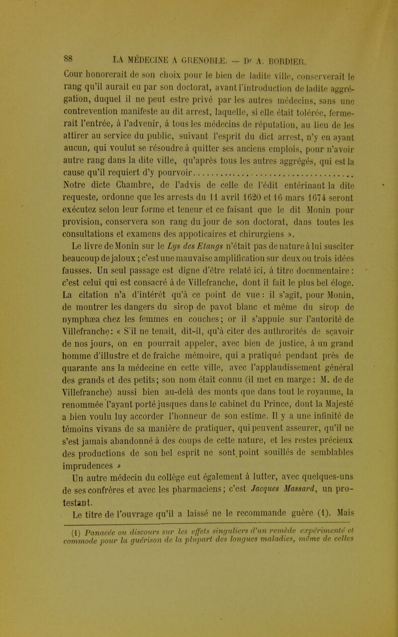 Cour honorerait de son choix pour le bien de ladite ville, eojaserverait le rang qu'il aurait eu par son doctorat, avant l'introduction de ladite agr é- gation, duquel il ne peut estre privé par les autres médecins, sans une contrevention manifeste au dit arrest, laquelle, si elle était tolérée, ferme- rait l'entrée, à l'advenir, à tous les médecins de réputation, au lieu de les attirer au service du public, suivant l'esprit du dict arrest, n'y eu ayant aucun, qui voulut se résoudre à quitter ses anciens emplois, pour n'avoir autre rang dans la dite ville, qu'après tous les autres aggrégés, qui est la cause qu'il requiert d'y pourvoir Notre dicte Chambre, de l'advis de celle de l'édit entérinant la dite requeste, ordonne que les arrests du 11 avril 1620 et 16 mars 1674 seront exécutez selon leur forme et teneur et ce faisant que le dit Monin pour provision, conservera son rang du jour de son doctorat, dans toutes les consultations et examens des appoticaires et chirurgiens ». Le livre de Monin sur le Lys des Etangs n'était pas de nature à lui susciter beaucoup de jaloux ; c'est une mauvaise amplification sur deux ou trois idées fausses. Un seul passage est digne detre relaté ici, à titre documentaire : c'est celui qui est consacré à de Villefranche, dont il fait le plus bel éloge. La citation n'a d'intérêt qu'à ce point de vue : il s'agit, pour Monin, de montrer les dangers du sirop de pavot blanc et même du sirop de nymphsea chez les femmes en couches; or il s'appuie sur l'autorité de Villefranche: « Sil ne tenait, dit-il, qu'à citer des authrorités de sçavoir de nos jours, on en pourrait appeler, avec bien de justice, à un grand homme d'illustre et de fraîche mémoire, qui a pratiqué pendant près de quarante ans la médecine en cette ville, avec l'applaudissement général des grands et des petits; son nom était connu (il met en marge : M. de de Villefranche) aussi bien au-delà des monts que dans tout le royaume, la renommée l'ayant porté jusques dans le cabinet du Prince, dont la Majesté a bien voulu luy accorder l'honneur de son estime. Il y a une infinité de témoins vivans de sa manière de pratiquer, qui peuvent asseurer, qu'il ne s'est jamais abandonné à des coups de cette nature, et les restes précieux des productions de son bel esprit ne sont point souillés de semblables imprudences * Un autre médecin du collège eut également à lutter, avec quelques-uns de ses confrères et avec les pharmaciens; c'est Jacques Massard, un pro- testant. Le titre de l'ouvrage qu'il a laissé ne le recommande guère (1). Mais (1) Panacée ou discours sur les effets singuliers d'un remède expérimenté et commode pour la guérison de la plupart des longues maladies, même de celles