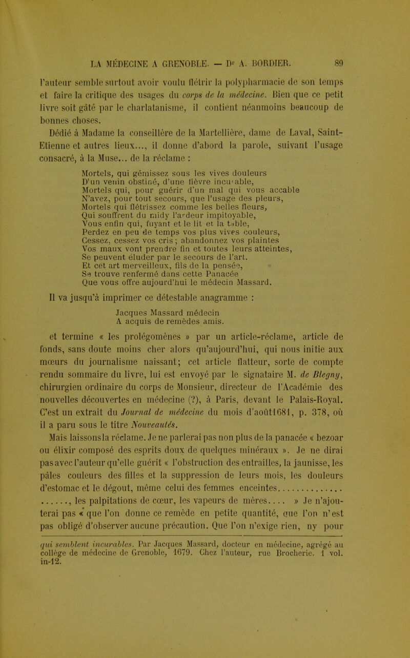 l'auteur semble surtoul avoir voulu flétrir la poiypharmacie de son temps et faire la critique des usages du corps de la médecine. Bien que ce petit livre soit gâté par le charlatanisme, il contient néanmoins beaucoup de bonnes choses. Dédié à Madame la conseillère de la Martellière, daine de Laval, Saint- Etienne et autres lieux..., il donne d'abord la parole, suivant l'usage consacré, à la Muse... de la réclame : Mortels, qui gémissez sous les vives douleurs D'un venin obstiné, d'une lièvre incu-able, Mortels qui, pour guérir d'un mal qui vous accable N'avez, pour tout secours, que l'usage des pleurs, Mortels qui flétrissez comme les belles fleurs, Qui souffrent du midy l'ardeur impitoyable, Vous enfin qui, fuyant et le lit et la table, Perdez en peu de temps vos plus vives couleurs, Cessez, cessez vos cris ; abandonnez vos plaintes Vos maux vont prendre fin et toutes leurs atteintes, Se peuvent éluder par le secours de l'art. Et cet art merveilleux, fils de la pensée, Se trouve renfermé dans cette Panacée Que vous offre aujourd'hui le médecin Massard. Il va jusqu'à imprimer ce détestable anagramme : Jacques Massard médecin A acquis de remèdes amis. et termine « les prolégomènes » par un article-réclame, article de fonds, sans doute moins cher alors qu'aujourd'hui, qui nous initie aux mœurs du journalisme naissant; cet article flatteur, sorte de compte rendu sommaire du livre, lui est envoyé par le signataire M. de Blegny, chirurgien ordinaire du corps de Monsieur, directeur de l'Académie des nouvelles découvertes en médecine (?), à Paris, devant le Palais-Royal. C'est un extrait du Journal de médecine du mois d'aoûtl681, p. 378, où il a paru sous le titre Nouveautés. Mais laissonsla réclame. Je ne parlerai pas non plus de la panacée « bezoar ou élixir composé des esprits doux de quelques minéraux ». Je ne dirai pas avec l'auteur qu'elle guérit « l'obstruction des entrailles, la jaunisse, les pâles couleurs des filles et la suppression de leurs mois, les douleurs d'estomac et le dégoût, môme celui des femmes enceintes , les palpitations de cœur, les vapeurs de mères » Je n'ajou- terai pas « que l'on donne ce remède en petite quantité, que l'on n'est pas obligé d'observer aucune précaution. Que l'on n'exige rien, ny pour qui semblent incurables. Par Jacques Massard, docteur en médecine, agrégé au collège de médecine de Grenoble, 1679. Chez l'auteur, rue Brocherie. 1 vol. in-12.