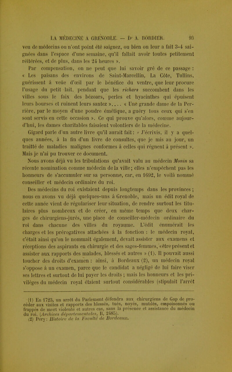 veu de médecins ou n'ont point été saignez, ou bien on leur a fait 3-4 sai- gnées dans l'espace d'une semaine, qu'il fallait avoir toutes petitement réitérées, et de plus, dans les 24 heures ». Par compensation, on ne peut que lui savoir gré de ce passage : « Les païsans des environs de Saint-Marcellin, La Côte, Tullins, guérissent à veùe d'œil par le bénéfice du ventre, que leur procure l'usage du petit lait, pendant que les richars succombent dans les villes sous le faix des bézoars, perles et hyacinthes qui épuisent leurs bourses et ruinent leurs santez » « Une grande dame de la Per- rière, par le moyen d'une poudre émétique, a guéry tous ceux qui s'en sont servis en cette occasion ». Ce qui prouve qu'alors, comme aujour- d'hui, les dames charitables faisaient volontiers de la médecine. Gigard parle d'un autre livre qu'il aurait fait : « J'écrivis, il y a quel- ques années, à la fin d'un livre de consultes, que je mis au jour, un traitté de maladies malignes conformes à celles qui régnent à présent ». Mais je n'ai pu trouver ce document. Nous avons déjà vu les tribulations qu'avait valu au médecin Monin sa récente nomination comme médecin de la ville ; elles n'empêchent pas les honneurs de s'accumuler sur sa personne, car, en 1G92, le voilà nommé conseiller et médecin ordinaire du roi. Des médecins du roi existaient depuis longtemps clans les provinces ; nous en avons vu déjà quelques-uns à Grenoble, mais un édit royal de cette année vient de régulariser leur situation, de rendre surtout les titu- laires plus nombreux et de créer, en même temps que deux char- ges de chirurgiens-jurés, une place de conseiller-médecin ordinaire du roi dans chacune des villes du royaume. L'édit énumérait les charges et les prérogatives attachées à la fonction : le médecin royal, c'était ainsi qu'on le nommait également, devait assister aux examens et réceptions des aspirants en chirurgie et des sages-femmes, «être présent et assister aux rapports des malades, blessés et autres » (1). Il pouvait aussi toucher des droits d'examen : ainsi, à Bordeaux (2), un médecin royal s'oppose à un examen, parce que le candidat a négligé de lui faire viser ses lettres et surtout de lui payer les droits ; mais les honneurs et les pri- vilèges du médecin royal étaient surtout considérables (stipulait l'arrêt (1) En 1723, un arrêt du Parlement défendra aux chirurgiens de Gap de pro- céder aux visites et rapports des blessés, tués, noyés, mutilés, empoisonnés ou frappés de mort violente et autres cas, sans la présence et assistance du médecin du roi. {Archives départementales, B, 2485). \2) Pery : Histoire de la Faculté de Bordeaux.