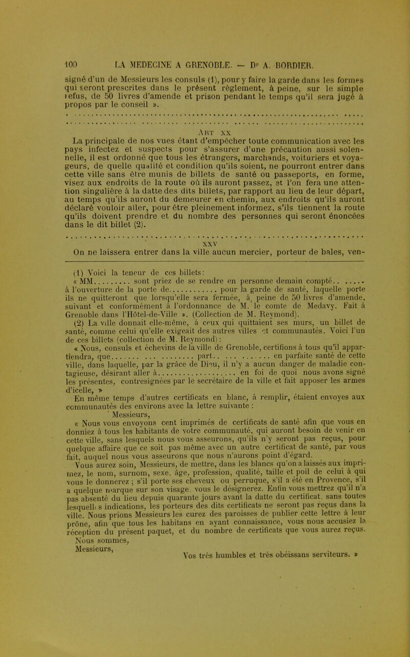 signé d'un de Messieurs les consuls (1), pour y faire la garde dans les formps qui seront prescrites dans le présent règlement, à peine, sur le simple lefus, de 50 livres d'amende et prison pendant le temps qu'il sera jugé à propos par le conseil ». Art xx La principale de nos vues étant d'empêcher toute communication avec les pays infectez et suspects pour s'assurer d'une précaution aussi solen- nelle, il est ordonné que tous les étrangers, marchands, voituriers et voya- geurs, de quelle qualité et condition qu'ils soient, ne pourront entrer dans cette ville sans être munis de billets de santé ou passeports, en forme, visez aux endroits de la route où ils auront passez, et l'on fera une atten- tion singulière à la datte des dits billets, par rapport au lieu de leur départ, au temps qu'ils auront du demeurer en chemin, aux endroits qu'ils auront déclaré vouloir aller, pour être pleinement informez, s'ils tiennent la route qu'ils doivent prendre et du nombre des personnes qui seront énoncées dans le dit billet (2). xxv On ne laissera entrer dans la ville aucun mercier, porteur de baies, ven- (1) Voici la teneur de ces billets: « MM sont priez de se rendre en personne demain compté à l'ouverture de la porte de pour la garde de santé, laquelle porte ils ne quitteront que lorsqu'elle sera fermée, à, peine de 50 livres d'amende, suivant et conformément à l'ordonnance de M. le comte de Medavy. Fait à Grenoble dans l'Hôtel-de-Ville ». (Collection de M. Reymond). (2) La vdle donnait elle-même, à cpux qui quittaient ses murs, un billet de santé, comme celui qu'elle exigeait des autres villes et communautés. Voici l'un de ces billets (collection de M. Reymond) : « Nous, consuls et échevins de la ville de Grenoble, certifions à tous qu'il appar- tiendra, que part en parfaite santé de cette ville, dans laquelle, par la grâce de Di^u, il n'y a aucun danger de maladie con- tagieuse, désirant aller à en foi de quoi nous avons signé les présentes, contresignées par le secrétaire de la ville et fait apposer les armes d'icelle, » En même temps d'autres certificats en blanc, à remplir, étaient envoyés aux communautés des environs avec la lettre suivante : ' Messieurs, « Nous vous envoyons cent imprimés de certificats de santé afin que vous en donniez à tous les habitants de votre communauté, qui auront besoin de venir en cette ville, sans lesquels nous vous asseurons, qu'ils n'y seront pas reçus, pour quelque affaire que ce soit pas même avec un autre certificat de santé, par vous fait, auquel nous vous asseurons que nous n'aurons point d'égard. Vous aurez soin, Messieurs, de mettre, dans Jes blancs qu'on a laissés aux impri- mez, le nom, surnom, sexe, âge, profession, qualité, taille et poil de celui à qui vous le donnerez ; s'il porte ses cheveux ou perruque, s'il a été en Provence, s'il a quelque marque sur son visage, vous le désignerez. Enfin vous mettrez qu'il n'a pas absenté du lieu depuis quarante jours avant la datte du certificat, sans toutes lesquelb s indications, les porteurs des dits certificats ne seront pas reçus dans la ville. Nous prions Messieurs les curez des paroisses de publier cette lettre à leur prône, afin que tous les habitans en ayant connaissance, vous nous accusiez la réception du présent paquet, et du nombre de certificats que vous aurez reçus. Nous sommes, Vos très humbles et très obéissans serviteurs. »