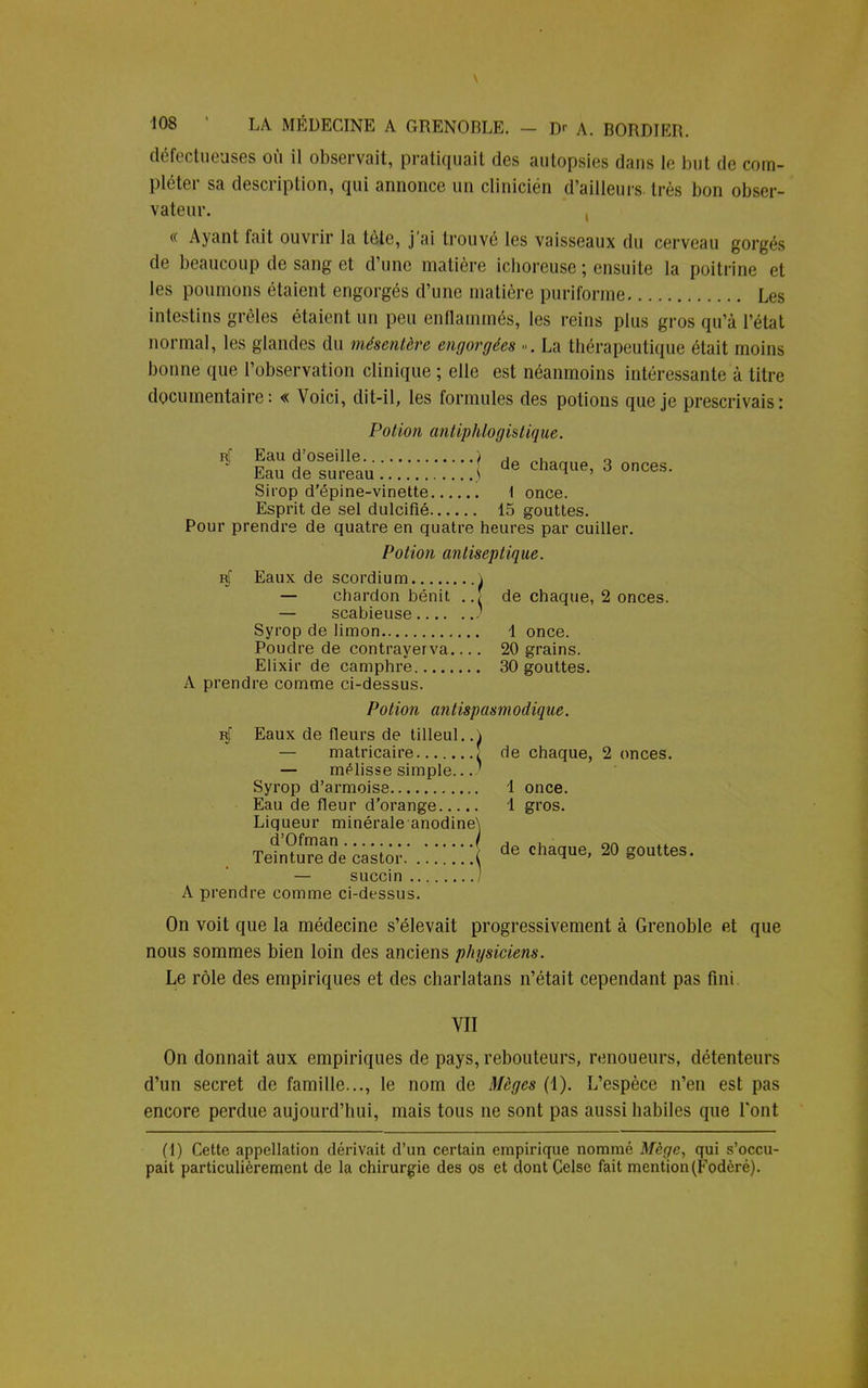 défectueuses où il observait, pratiquait des autopsies dans le but de com- pléter sa description, qui annonce un clinicien d'ailleurs très bon obser- vateur. , « Ayant fait ouvrir la tèl<\ j'ai trouvé les vaisseaux du cerveau gorgés de beaucoup de sang et crime matière ichoreuse ; ensuite la poitrine et les poumons étaient engorgés d'une matière puriforme Les intestins grêles étaient un peu enflammés, les reins plus gros qu'à l'état normal, les glandes du mésentère engorgées ». La thérapeutique était moins bonne que l'observation clinique ; elle est néanmoins intéressante à titre documentaire : « Voici, dit-il, les formules des potions que je prescrivais : Potion antiphlogistique. rJ Eau d'oseille ) j . 0 Eau de sureau J de charJue' 3 onces- Sirop d'épine-vinette i once. Esprit de sel dulcifié 15 gouttes. Pour prendre de quatre en quatre heures par cuiller. Potion antiseptique. rJ Eaux de scordium \ — chardon bénit ..? de chaque, 2 onces. — scabieuse Syrop de limon 1 once. Poudre de contrayerva.... 20 grains. Elixir de camphre 30 gouttes. A prendre comme ci-dessus. Potion antispasmodique. rJ Eaux de fleurs de tilleul. A — matricaire î de chaque, 2 onces. — mélisse simple... Syrop d'armoise 1 once. Eau de fleur d'orange 1 gros. Liqueur minérale anodine\ TemSe castor,'. ! ! ! ! ! ! de chacIue> 20 g°uttes' — succin ) A prendre comme ci-dessus. On voit que la médecine s'élevait progressivement à Grenoble et que nous sommes bien loin des anciens physiciens. Le rôle des empiriques et des charlatans n'était cependant pas fini VII On donnait aux empiriques de pays, rebouteurs, renoueurs, détenteurs d'un secret de famille..., le nom de Mèges (1). L'espèce n'en est pas encore perdue aujourd'hui, mais tous ne sont pas aussi habiles que l'ont (1) Cette appellation dérivait d'un certain empirique nommé Mège, qui s'occu- pait particulièrement de la chirurgie des os et dont Celsc fait mention (Fodèré).