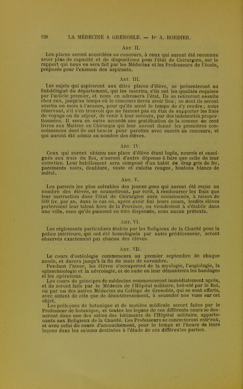 Art. IL Les places seront accordées au concours, à ceux qui auront été reconnus avoir plus de capacité et de dispositions pour l'état de Chirurgien, sur le rapport qui nous en sera fait par les Médecins et les Professeurs de l'école, préposés pour l'examen des aspirants. Art. III. Les sujets qui aspireront aux dites places d'élève, se présenteront au Subdélégué du département, qui les inscrira, s'ils ont les qualités requises par l'article premier, et nous en adressera l'état. Ils se retireront ensuite chez eux, jusqu'au temps où le concours devra avoir lieu ; ce dont ils seront avertis un mois à l'avance, pour qu'ils aient le temps de s'y rendre ; nous réservant, s'il s'en trouvoit qui ne fussent pas en état de supporter les frais de voyage ou de séjour, de venir à leur secours, par des indemnités propor- tionnées. 11 sera en outre accordé une gratification de la somme de cent livres aux Maîtres en Chirurgie qui leur auront donné les premières con- noissances dont ils ont besoin pour paroître avec succès au concours, et qui auront été admis au nombre des élèves. Art. IV. Ceux qui auront obtenu une place d'élève étant logés, nourris et ensei- gnés aux Irais du Roi, n'auront d'autre dépense à faire que celle de leur entretien. Leur habillement sera composé d'un habit de drap gris de fer, parements noirs, doublure, veste et culotte rouges, boutons blancs de métal. Art. V. Les parents les plus solvables des jeunes gens qui auront été reçus au nombre des élèves, se soumettront, par écrit, à rembourser les frais que leur instruction dans l'état de Chirurgien aura occasionnés, à raison de 500 liv. par an, dans le cas où, après avoir fini leurs cours, lesdits élèves porteroient leur talent hors de la Province, ou viendroient à s'établir dans une ville, sans qu'ils puissent en être dispensés, sous aucun prétexte. Art. VI. Les règlements particuliers établis par les Religieux de la Charité pour la police intérieure, qui ont été homologués par notre prédécesseur, seront observés exactement pai chacun des élèves. Art. VIL Le cours d'ostéologie commencera au premier septembre de chaque année, et durera jusqu'à la fin du mois de novembre. Pendant l'hiver, les élèves s'occuperont de la myologie, l'angiologie, la splanchnologie et la névrologie, et de suite on leur démontrera les bandages et les opérations. Les cours de principes de médecine commenceront immédiatement après, et ils seront faits par le Médecin de l'Hôpital militaire, bré»eté par le Roi, ou par un des autres Médecins du Collège de Grenoble, qui se sont offerts, avec autant de zèle que de désintéressement, à seconder nos vues sur cet objet. Les préleçons de botanique et de matière médicale seront faites par le Professeur de botanique, et toutes les leçons de ces différents cours se don- neront dans une des salles des bâtiments de l'Hôpital militaire, apparte- nants aux Religieux de la Charité. Ces Professeurs se concerteront entr'eux, et avec celui du cours d'accouchement, pour le temps et l'heure de leurs leçons dans les saisons destinées à l'étude de ces différentes parties.