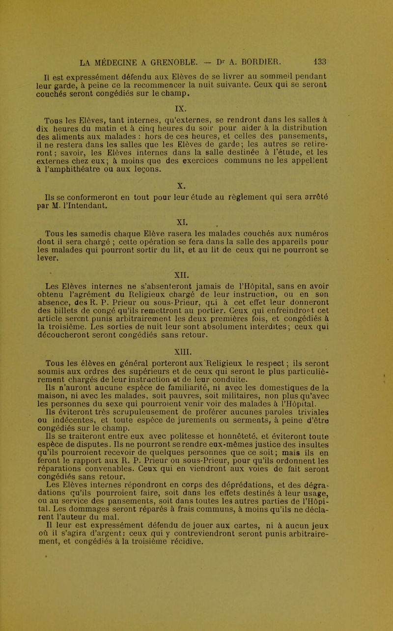 Il est expressément défendu aux Elèves de se livrer au sommeil pendant leur garde, à peine de la recommencer la nuit suivante. Ceux qui se seront couchés seront congédiés sur le champ. IX. Tous les Elèves, tant internes, qu'externes, se rendront dans les salles à dix heures du matin et à cinq heures du soir pour aider à la distribution des aliments aux malades : hors de ces heures, et celles des pansements, il ne restera dans les salles que les Elèves de garde; les autres se retire- ront ; savoir, les Elèves internes dans la salle destinée à l'élude, et les externes chez eux; à moins que des exercices communs ne les appellent à l'amphithéâtre ou aux leçons. X. Ils se conformeront en tout pour leur étude au règlement qui sera arrêté par M. l'Intendant. XI. f Tous les samedis chaque Elève rasera les malades couchés aux numéros dont il sera chargé ; cette opération se fera dans la salle des appareils pour les malades qui pourront sortir du lit, et au lit de ceux qui ne pourront se lever. XII. Les Elèves internes ne s'absenteront jamais de l'Hôpital, sans en avoir obtenu l'agrément du Religieux chargé de leur instruction, ou en son absence, des R. P. Prieur ou sous-Prieur, qui à cet effet leur donneront des billets de congé qu'ils remettront au portier. Ceux qui enfreindront cet article seront punis arbitrairement les deux premières fois, et congédiés à la troisième. Les sorties de nuit leur sont absolument interdites; ceux qui découcheront seront congédiés sans retour. XIII. Tous les élèves en général porteront aux Religieux le respect ; ils seront soumis aux ordres des supérieurs et de ceux qui seront le plus particuliè- rement chargés de leur instruction et de leur conduite. Ils n'auront aucune espèce de familiarité, ni avec les domestiques de la maison, ni avec les malades, soit pauvres, soit militaires, non plus qu'avec les personnes du sexe qui pourroient venir voir des malades à l'Hôpital. Ils éviteront très scrupuleusement de proférer aucunes paroles triviales ou indécentes, et toute espèce de jurements ou serments, à peine d'être congédiés sur le champ. Ils se traiteront entre eux avec politesse et honnêteté, et éviteront toute espèce de disputes. Ils ne pourront se rendre eux-mêmes justice des insultes qu'ils pourroient recevoir de quelques personnes que ce soit ; mais ils en feront le rapport aux R. P. Prieur ou sous-Prieur, pour qu'ils ordonnent les réparations convenables. Ceux qui en viendront aux voies de fait seront congédiés sans retour. Les Elèves internes répondront en corps des déprédations, et des dégra* dations qu'ils pourroient (aire, soit dans les effets destinés à leur usage, ou au service des pansements, soit dans toutes les autres parties de l'Hôpi- tal. Les dommages seront réparés à frais communs, à moins qu'ils ne décla- rent l'auteur du mal. Il leur est expressément défendu de jouer aux cartes, ni à aucun jeux où il s'agira d'argent: ceux qui y contreviendront seront punis arbitraire- ment, et congédiés à la troisième récidive.