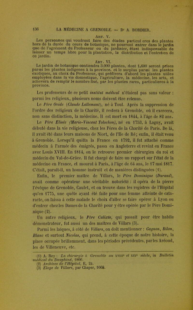 Art. V. Les personnes qui voudront faire des études particul ères des plantes hors de la durée du cours de botanique, ne pourront entrer dans le jardin que de l'agrément du Professeur ou du jardinier, étant indispensable de laisser un temps libre pour la plantation, la distribution et l'entretien de ce jardin. Art. VI. Le jardin de botanique contiendra 3.000 plantes, dont 1.600 seront prises parmi les plantes indigènes à la province, et le surplus parmi les plantes exotiques, au choix du Professeur, qui préférera d'abord les plantes utiles employées dans la vie domestique, l'agriculture, la médecine, les arts, et achèvera de remplir le nombre fixé, par les plantes rares, particulières à la province. Les professeurs de ce petit institut médical n'étaient pas sans valeur : parmi les religieux, plusieurs noms doivent être retenus. Le Père Ovide [Claude Lallemant), né à Toul. Après la suppression de l'ordre des religieux de la Charité, il restera à Grenoble, où il exercera, non sans distinction, la médecine. Il est mort en 1844, à l'âge de 82 ans. Le Père Elisée (Marie-Vincent Tolochon), né en 1753, à Lagny, avait débuté dans la vie religieuse, chez les Pères de la Charité de Paris. De là, il avait été dans leurs maisons de Niort, de l'Ile de Ré ; enfin, il était venu à Grenoble. Lorsqu'il quitta la France en 1792, il fut attaché comme médecin à l'armée des émigrés, passa en Angleterre et revint en France avec Louis XVIII. En 1814, on le retrouve premier chirurgien du roi et médecin du Val-de-Grâce. Il fut chargé de faire un rapport sur l'état de la médecine en France, et mourut à Paris, à l'âge de 64 ans, le 17 mai 1817. C'était, paraît-il, un homme instruit et de manières distinguées (1). Enfin, le premier maître de Villars, le Père Dominique [Durand), avait comme opérateur une véritable notoriété : il opéra de la pierre l'évêque de Grenoble, Caulet, et on trouve dans les registres de l'Hôpital qu'en 1775, une quête ayant été faite pour une femme atteinte de cata- racte, on laissa à cette malade le choix d'aller se faire opérer à Lyon ou d'entrer chez les Dames de la Charité pour y être opérée par le Père Domi- nique (2). Un autre religieux, le Père Calixte, qui passait pour être habile démonstrateur, fut aussi un des maîtres de Villars (3). Parmi les laïques, à côté de Villars, on doit mentionner : Gagnon, Bilon, Blanc et surtout Nicolas, qui prend, à cette époque de notre histoire, la place occupée brillamment, dans les périodes précédentes, parles Aréoud, les de Villeneuve, etc. (1) A. Rey : La chirurgie à Grenoble au xviii0 et xix° siècle, in Bulletin médical du Dauphiné, 1866. (2) Archives de l'Hôpital, E, 24. (3) Eloge de Villars, par Ghaper, 1668.