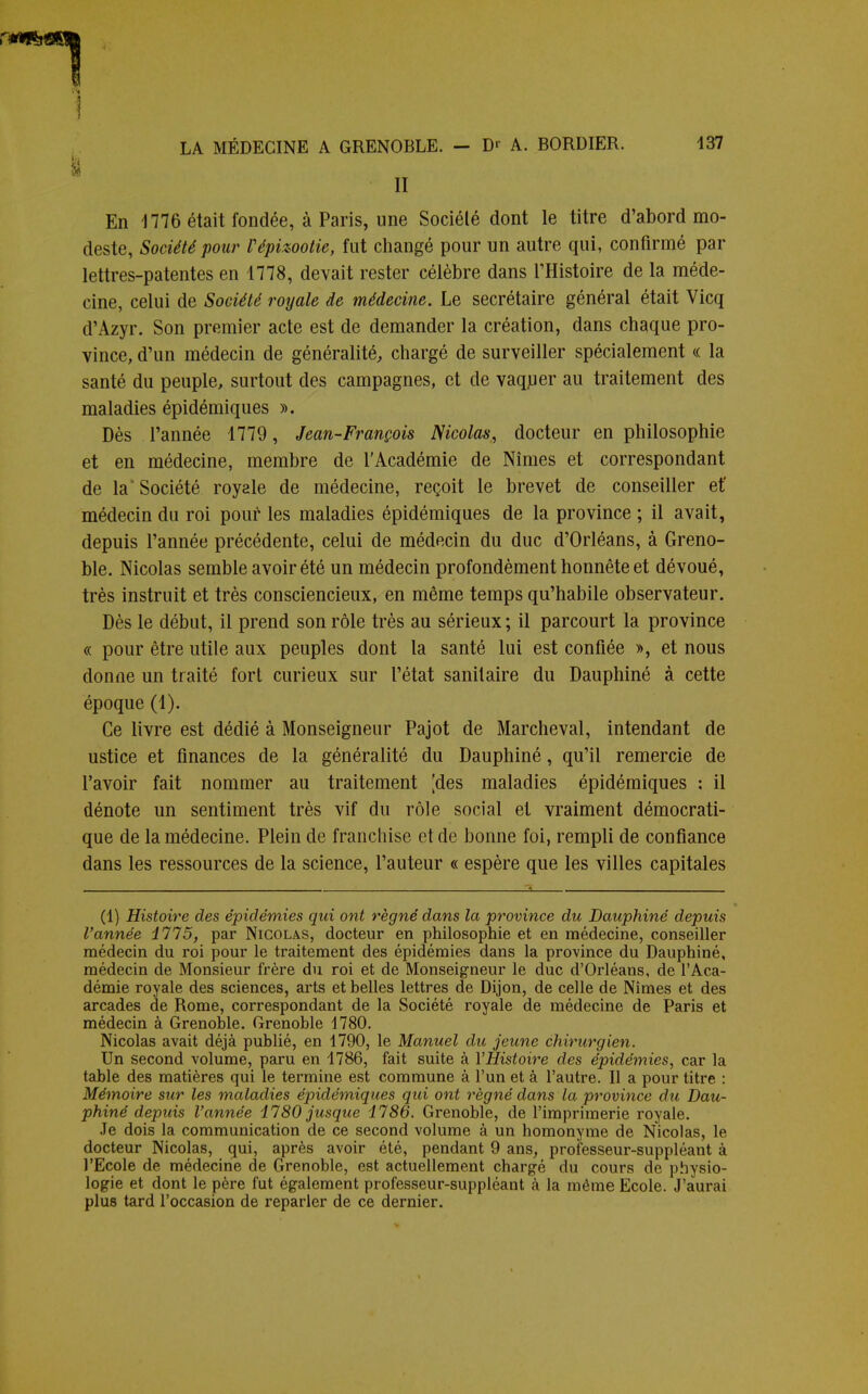 II En 1776 était fondée, à Paris, une Sociélé dont le titre d'abord mo- deste, Société pour Vépizootie, fut changé pour un autre qui, confirmé par lettres-patentes en 4778, devait rester célèbre dans l'Histoire de la méde- cine, celui de Société royale de médecine. Le secrétaire général était Vicq d'Azyr. Son premier acte est de demander la création, dans chaque pro- vince, d'un médecin de généralité, chargé de surveiller spécialement « la santé du peuple, surtout des campagnes, et de vaquer au traitement des maladies épidémiques ». Dès l'année 1779 , Jean-François Nicolas, docteur en philosophie et en médecine, membre de l'Académie de Nîmes et correspondant de la'Société royale de médecine, reçoit le brevet de conseiller et' médecin du roi pour les maladies épidémiques de la province ; il avait, depuis l'année précédente, celui de médecin du duc d'Orléans, à Greno- ble. Nicolas semble avoir été un médecin profondément honnête et dévoué, très instruit et très consciencieux, en même temps qu'habile observateur. Dès le début, il prend son rôle très au sérieux ; il parcourt la province « pour être utile aux peuples dont la santé lui est confiée », et nous donne un traité fort curieux sur l'état sanitaire du Dauphiné à cette époque (1). Ce livre est dédié à Monseigneur Pajot de Marcheval, intendant de ustice et finances de la généralité du Dauphiné, qu'il remercie de l'avoir fait nommer au traitement [des maladies épidémiques : il dénote un sentiment très vif du rôle social et vraiment démocrati- que de la médecine. Plein de franchise et de bonne foi, rempli de confiance dans les ressources de la science, l'auteur « espère que les villes capitales (1) Histoire des épidémies qui ont régné dans la province du Dauphiné depuis l'année 1775, par Nicolas, docteur en philosophie et en médecine, conseiller médecin du roi pour le traitement des épidémies dans la province du Dauphiné, médecin de Monsieur frère du roi et de Monseigneur le duc d'Orléans, de l'Aca- démie royale des sciences, arts et belles lettres de Dijon, de celle de Nîmes et des arcades de Rome, correspondant de la Société royale de médecine de Paris et médecin à Grenoble. Grenoble 1780. Nicolas avait déjà publié, en 1790, le Manuel du jeune chirurgien. Un second volume, paru en 1786, fait suite à l'Histoire des épidémies, car la table des matières qui le termine est commune à l'un et à l'autre. Il a pour titre : Mémoire sur les maladies épidémiques qui ont régné dans la province du Dau- phiné depuis l'année 1780 jusque 1786. Grenoble, de l'imprimerie royale. Je dois la communication de ce second volume à un homonyme de Nicolas, le docteur Nicolas, qui, après avoir été, pendant 9 ans, professeur-suppléant à l'Ecole de médecine de Grenoble, est actuellement chargé du cours de physio- logie et dont le père fut également professeur-suppléant à la même Ecole. J'aurai plus tard l'occasion de reparler de ce dernier.