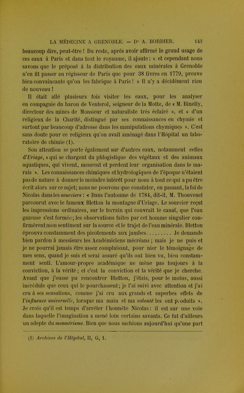 beaucoup dire, peut-être ! Du reste, après avoir affirmé le grand usage de ces eaux à Paris et dans tout le royaume, il ajoute : « et cependant nous savons que le préposé à la distribution des eaux minérales à Grenoble n'en fit passer au régisseur de Paris que pour 38 livres en 1779, preuve bien convaincante qu'on les fabrique à Paris ! » Il n'y a décidément rien de nouveau ! Il était allé plusieurs fois visiter les eaux, pour les analyser en compagnie dn baron de Venterol, seigneur de la Motte, de « M. Binelly, directeur des mines de Monsieur et naturaliste très éclairé », et «: d'un religieux de la Charité, distingué par ses connaissances en chymie et surtout par beaucoup d'adresse dans les manipulations chymiques ». C'est sans doute pour ce religieux qu'on avait aménagé dans l'Hôpital un labo- ratoire de chimie (1). Son attention se porte également sur d'autres eaux, notamment celles d'Uriage, « qui se chargent du phlogistique des végétaux et des animaux aquatiques, qui vivent, meurent et perdent leur organisation dans le ma- rais ». Les connaissances chimiques et hydrologiques de l'époque n'étaient pas de nature à donner le moindre intérêt pour nous à tout ce qui a pu être écrit alors sur ce sujet; nous ne pouvons que constater, en passant, la foi de Nicolas dans les sourciers : « Dans l'automne de 1784, dit-il, M. Thouvenel parcourut avec le fameux Bletton la montagne d'Uriage. Le sourcier reçut les impressions ordinaires, sur le terrain qui couvrait le canal, que l'eau gazeuse s'est formée; les observations faites par cet homme singulier con- firmèrent mon sentiment sur la source et le trajet de l'eau minérale. Bletton éprouva constamment des picotements aux jambes Je demande bien pardon à messieurs les Académiciens mécréans ; mais je ne puis et je ne pourrai jamais être assez complaisant, pour nier le témoignage de mes sens, quand je suis et serai assuré qu'ils ont bien vu, bien constam- ment senti. L'amour-propre académique ne mène pas toujours à la conviction, à la vérité ; et c'est la conviction et la vérité que je cherche. Avant que j'eusse pu rencontrer Bletton, j'étais, pour le moins, aussi incrédule que ceux qui le pourchassent; je l'ai suivi avec attention et j'ai cru à ses sensations, comme j'ai cru aux grands et superbes effets de Yinfluence universelle, lorsque ma main et ma volonté les ont produits ». Je crois qu'il est temps d'arrêter l'honnête Nicolas : il est sur une voie dans laquelle l'imagination a mené loin certains savants. Ce fut d'ailleurs un adepte du mesmérisme. Bien que nous sachions aujourd'hui qu'une part