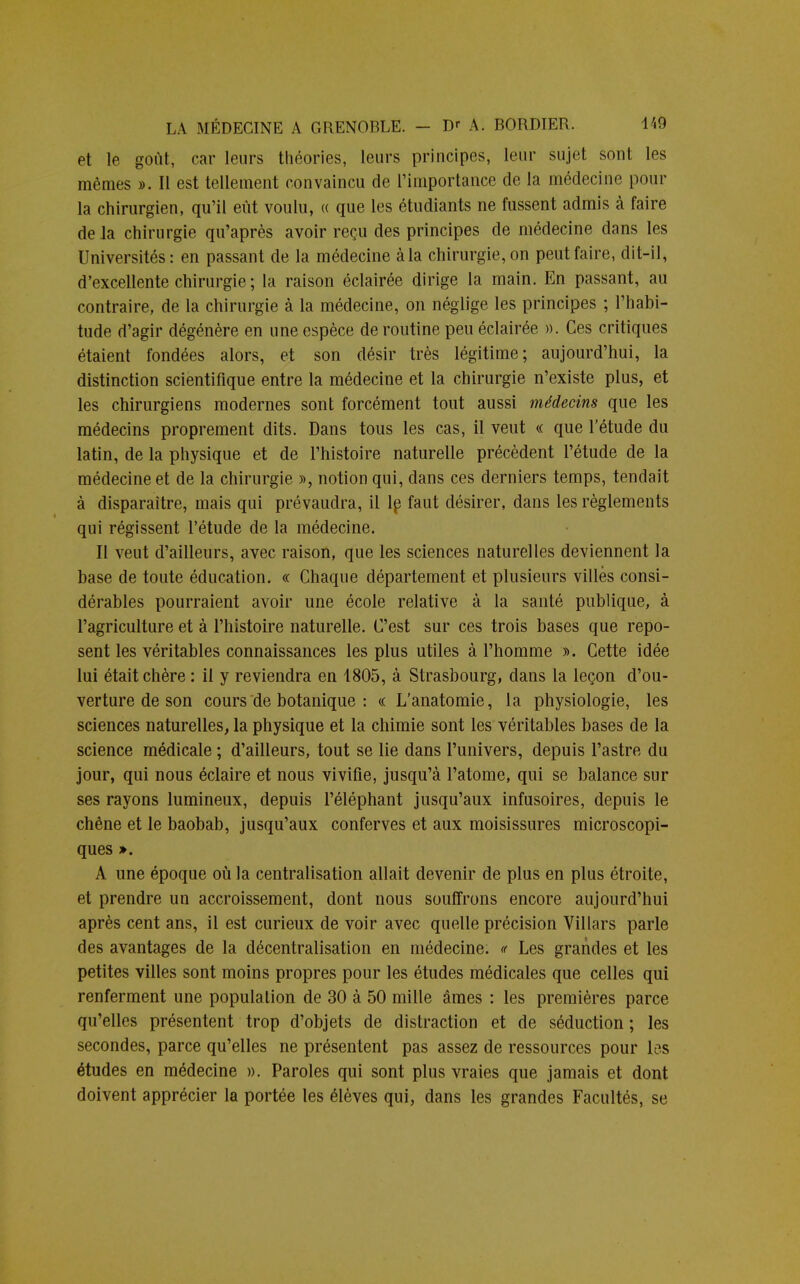 et le goût, car leurs théories, leurs principes, leur sujet sont les mêmes ». Il est tellement convaincu de l'importance de la médecine pour la chirurgien, qu'il eût voulu, « que les étudiants ne fussent admis à faire de la chirurgie qu'après avoir reçu des principes de médecine dans les Universités: en passant de la médecine à la chirurgie, on peut faire, dit-il, d'excellente chirurgie ; la raison éclairée dirige la main. En passant, au contraire, de la chirurgie à la médecine, on néglige les principes ; l'habi- tude d'agir dégénère en une espèce de routine peu éclairée ». Ces critiques étaient fondées alors, et son désir très légitime; aujourd'hui, la distinction scientifique entre la médecine et la chirurgie n'existe plus, et les chirurgiens modernes sont forcément tout aussi médecins que les médecins proprement dits. Dans tous les cas, il veut « que l'étude du latin, de la physique et de l'histoire naturelle précèdent l'étude de la médecine et de la chirurgie », notion qui, dans ces derniers temps, tendait à disparaître, mais qui prévaudra, il le faut désirer, dans les règlements qui régissent l'étude de la médecine. Il veut d'ailleurs, avec raison, que les sciences naturelles deviennent la base de toute éducation. « Chaque département et plusieurs villes consi- dérables pourraient avoir une école relative à la santé publique, à l'agriculture et à l'histoire naturelle. C'est sur ces trois bases que repo- sent les véritables connaissances les plus utiles à l'homme ». Cette idée lui était chère : il y reviendra en 1805, à Strasbourg, dans la leçon d'ou- verture de son cours de botanique : « L'anatomie, la physiologie, les sciences naturelles, la physique et la chimie sont les véritables bases de la science médicale ; d'ailleurs, tout se lie dans l'univers, depuis l'astre du jour, qui nous éclaire et nous vivifie, jusqu'à l'atome, qui se balance sur ses rayons lumineux, depuis l'éléphant jusqu'aux infusoires, depuis le chêne et le baobab, jusqu'aux conferves et aux moisissures microscopi- ques ». A une époque où la centralisation allait devenir de plus en plus étroite, et prendre un accroissement, dont nous souffrons encore aujourd'hui après cent ans, il est curieux de voir avec quelle précision Villars parle des avantages de la décentralisation en médecine. « Les grandes et les petites villes sont moins propres pour les études médicales que celles qui renferment une population de 30 à 50 mille âmes : les premières parce qu'elles présentent trop d'objets de distraction et de séduction ; les secondes, parce qu'elles ne présentent pas assez de ressources pour les études en médecine ». Paroles qui sont plus vraies que jamais et dont doivent apprécier la portée les élèves qui, dans les grandes Facultés, se