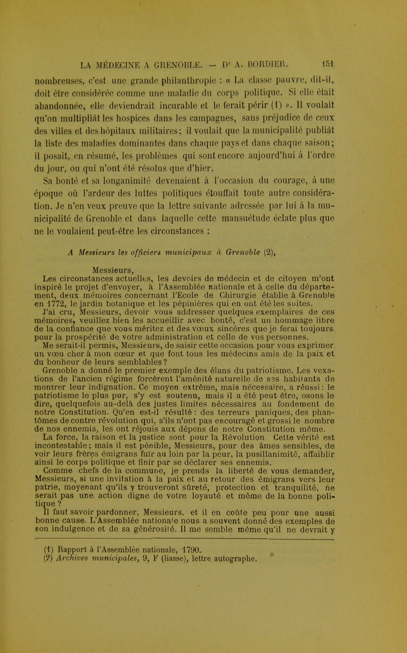 nombreuses, c'est une grande philanthropie : « La classe pauvre, dit-il, doit être considérée comme une maladie du corps politique. Si elle était abandonnée, elle deviendrait incurable et le ferait périr (1) *. Il voulait qu'on multipliât les hospices dans les campagnes, sans préjudice de ceux des villes et des hôpitaux militaires; il voulait que la municipalité publiât la liste des maladies dominantes dans chaque pays et dans chaque saison; il posait, en résumé, les problèmes qui sont encore aujourd'hui à l'ordre du jour, ou qui n'ont été résolus que d'hier. Sa bonté et sa longanimité devenaient à l'occasion du courage, à une époque où l'ardeur des luttes politiques étouffait toute autre considéra- tion. Je n'en veux preuve que la lettre suivante adressée par lui à la mu- nicipalité de Grenoble et dans laquelle cette mansuétude éclate plus que ne le voulaient peut-être les circonstances : A Messieurs les officiers municipaux à Grenoble (2), Messieurs, Les circonstances actuelles, les devoirs de médecin et de citoyen m'ont inspiré le projet d'envoyer, à l'Assemblée nationale et à celle du départe- ment, deux mémoires concernant l'Ecole de Chirurgie établie à Grenoble en 1772, le jardin botanique et les pépinières qui en ont été les suites. J'ai cru, Messieurs, devoir vous addresser quelques exemplaires de ces mémoires, veuillez bien les accueillir avec bonté, c'est un hommage libre de la confiance que vous méritez et des vœux sincères que je ferai toujours pour la prospérité de votre administration et celle de vos personnes. Me serait-il permis, Messieurs, de saisir cette occasion pour vous exprimer un vœu cher à mon cœur et que font tous les médecins amis de la paix et du bonheur de leurs semblables? Grenoble a donné le premier exemple des élans du patriotisme. Les vexa- tions de l'ancien régime forcèrent l'aménité naturelle de ses habitants de montrer leur indignation. Ce moyen extrême, mais nécessaire, a réussi: le patriotisme le plus pur, s'y est soutenu, mais il a été peut être, osons le dire, quelquefois au-delà des justes limites nécessaires au fondement de notre Constitution. Qu'en est-il résulté: des terreurs paniques, des phan- tômes de contre révolution qui, s'ils n'ont pas encouragé et grossi le nombre de nos ennemis, les ont réjouis aux dépens de notre Constitution même. La force, la raison et la justice sont pour la Révolution Cette vérité est incontestable; mais il est pénible, Messieurs, pour des âmes sensibles, de voir leurs frères émigrans fuir au loin par la peur, la pusillanimité, affaiblir ainsi le corps politique et finir par se déclarer ses ennemis. Comme chefs de la commune, je prends la liberté de vous demander, Messieurs, si une invitation à la paix et au retour des émigrans vers leur patrie, moyenant qu'ils y trouveront sûreté, protection et tranquilité, ne serait pas une action digne de votre loyauté et même de la bonne poli- tique ? Il faut savoir pardonner, Messieurs, et il en coûte peu pour une aussi bonne cause. L'Assemblée nationale nous a souvent donné des exemples de son indulgence et de sa générosité. Il me semble même qu'il ne devrait y (1) Rapport à l'Assemblée nationale, 1790. (?) Archives municipales, 9, F (liasse), lettre autographe.