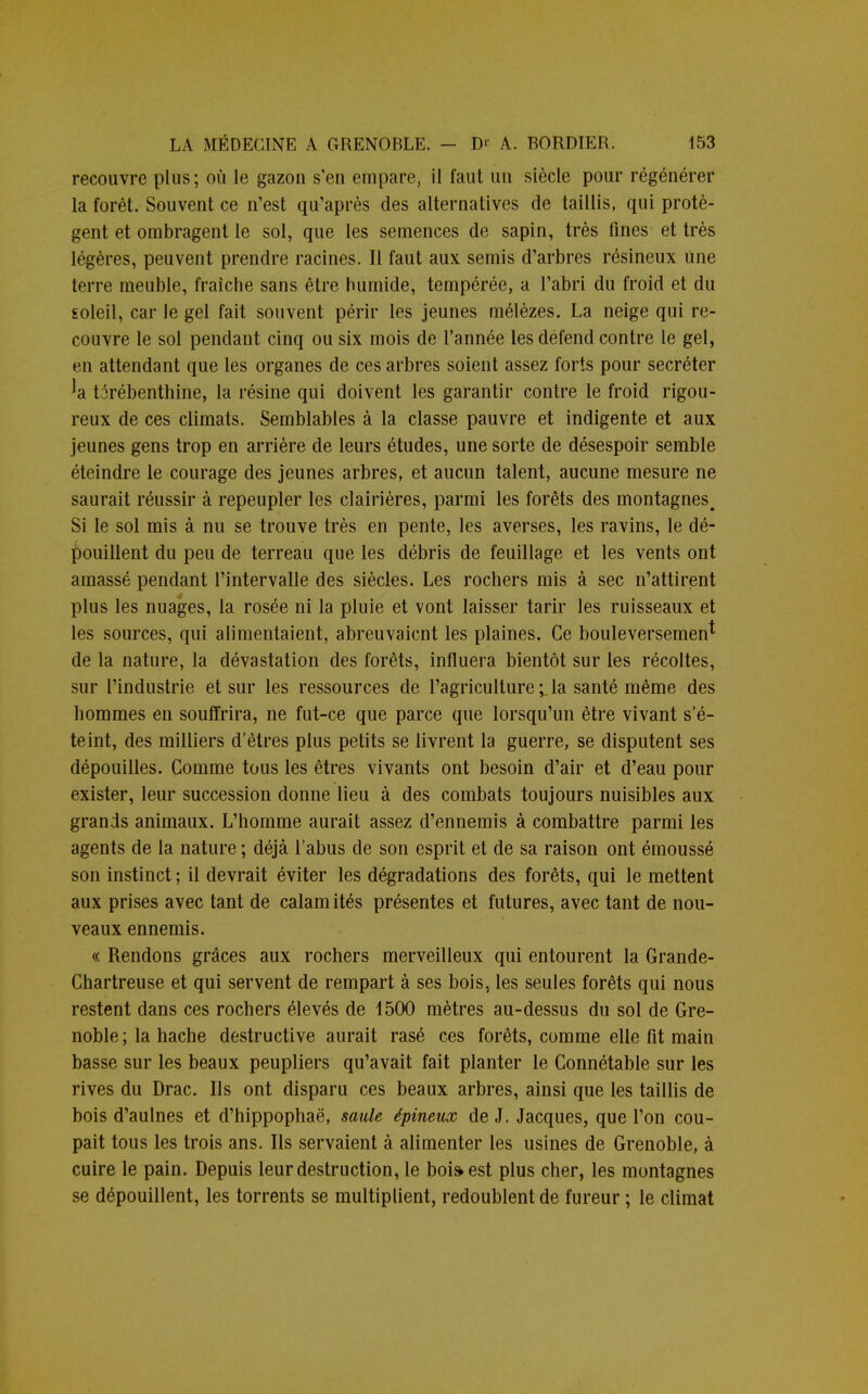 recouvre plus; où le gazon s'en empare, il faut un siècle pour régénérer la forêt. Souvent ce n'est qu'après des alternatives de taillis, qui protè- gent et ombragent le sol, que les semences de sapin, très fines et très légères, peuvent prendre racines. Il faut aux semis d'arbres résineux une terre meuble, fraîche sans être humide, tempérée, a l'abri du froid et du soleil, car le gel fait souvent périr les jeunes mélèzes. La neige qui re- couvre le sol pendant cinq ou six mois de l'année les défend contre le gel, en attendant que les organes de ces arbres soient assez forts pour sécréter 'a térébenthine, la résine qui doivent les garantir contre le froid rigou- reux de ces climats. Semblables à la classe pauvre et indigente et aux jeunes gens trop en arrière de leurs études, une sorte de désespoir semble éteindre le courage des jeunes arbres, et aucun talent, aucune mesure ne saurait réussir à repeupler les clairières, parmi les forêts des montagnes^ Si le sol mis à nu se trouve très en pente, les averses, les ravins, le dé- pouillent du peu de terreau que les débris de feuillage et les vents ont amassé pendant l'intervalle des siècles. Les rochers mis à sec n'attirent plus les nuages, la rosée ni la pluie et vont laisser tarir les ruisseaux et les sources, qui alimentaient, abreuvaient les plaines. Ce bouleversement de la nature, la dévastation des forêts, influera bientôt sur les récoltes, sur l'industrie et sur les ressources de l'agriculture ila santé même des hommes en souffrira, ne fut-ce que parce que lorsqu'un être vivant s'é- teint, des milliers d'êtres plus petits se livrent la guerre, se disputent ses dépouilles. Comme tous les êtres vivants ont besoin d'air et d'eau pour exister, leur succession donne lieu à des combats toujours nuisibles aux grands animaux. L'homme aurait assez d'ennemis à combattre parmi les agents de la nature ; déjà l'abus de son esprit et de sa raison ont émoussé son instinct ; il devrait éviter les dégradations des forêts, qui le mettent aux prises avec tant de calam ités présentes et futures, avec tant de nou- veaux ennemis. « Rendons grâces aux rochers merveilleux qui entourent la Grande- Chartreuse et qui servent de rempart à ses bois, les seules forêts qui nous restent dans ces rochers élevés de 1500 mètres au-dessus du sol de Gre- noble ; la hache destructive aurait rasé ces forêts, comme elle fit main basse sur les beaux peupliers qu'avait fait planter le Connétable sur les rives du Drac. Ils ont disparu ces beaux arbres, ainsi que les taillis de bois d'aulnes et d'hippophaë, saule épineux de J. Jacques, que l'on cou- pait tous les trois ans. Ils servaient à alimenter les usines de Grenoble, à cuire le pain. Depuis leur destruction, le boi&est plus cher, les montagnes se dépouillent, les torrents se multiplient, redoublent de fureur ; le climat