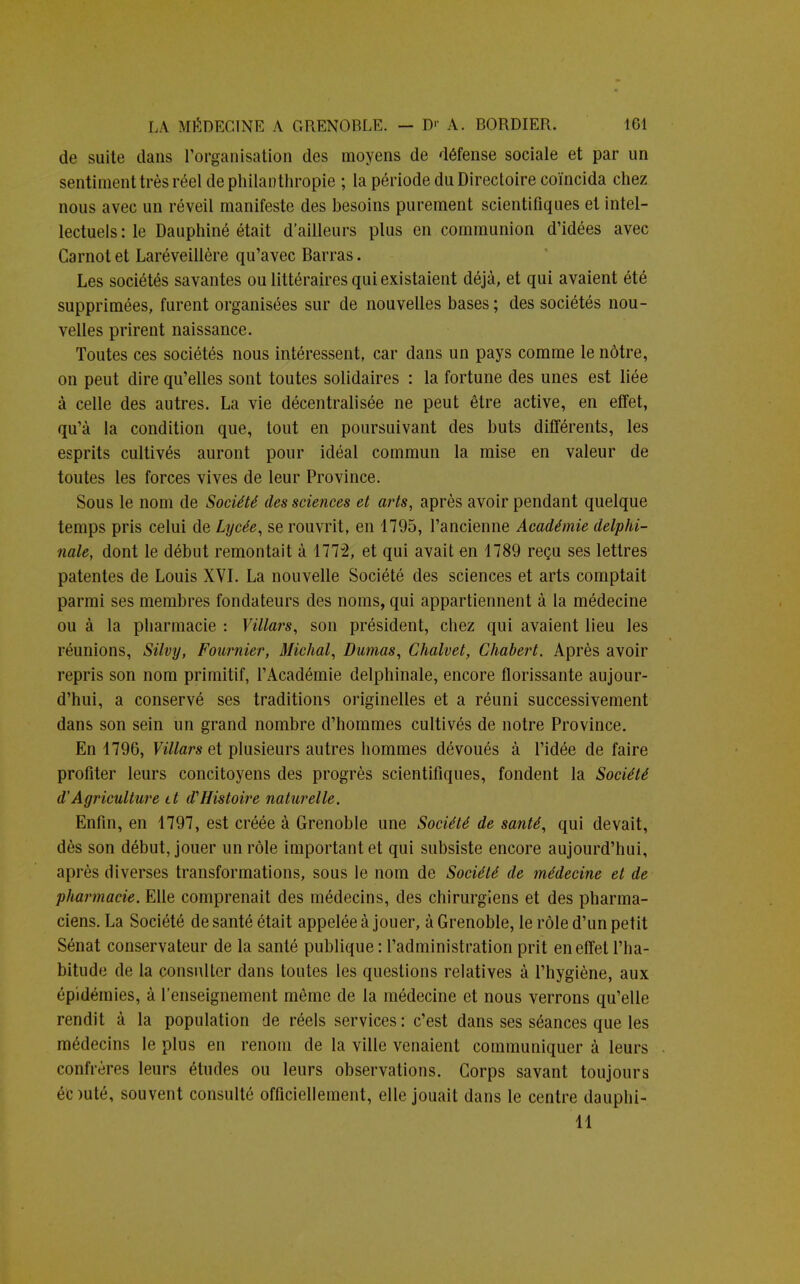 de suite dans l'organisation des moyens de défense sociale et par un sentiment très réel de philanthropie ; la période du Directoire coïncida chez nous avec un réveil manifeste des besoins purement scientifiques et intel- lectuels : le Dauphiné était d'ailleurs plus en communion d'idées avec Carnot et Laréveillère qu'avec Barras. Les sociétés savantes ou littéraires qui existaient déjà, et qui avaient été supprimées, furent organisées sur de nouvelles bases ; des sociétés nou- velles prirent naissance. Toutes ces sociétés nous intéressent, car dans un pays comme le nôtre, on peut dire qu'elles sont toutes solidaires : la fortune des unes est liée à celle des autres. La vie décentralisée ne peut être active, en effet, qu'à la condition que, tout en poursuivant des buts différents, les esprits cultivés auront pour idéal commun la mise en valeur de toutes les forces vives de leur Province. Sous le nom de Société des sciences et arts, après avoir pendant quelque temps pris celui de Lycée, se rouvrit, en 1795, l'ancienne Académie delphi- nale, dont le début remontait à 1772, et qui avait en 1789 reçu ses lettres patentes de Louis XVI. La nouvelle Société des sciences et arts comptait parmi ses membres fondateurs des noms, qui appartiennent à la médecine ou à la pharmacie : Villars, son président, chez qui avaient lieu les réunions, Silvy, Fournier, Michal, Dumas, Chalvet, Chabert. Après avoir repris son nom primitif, l'Académie delphinale, encore florissante aujour- d'hui, a conservé ses traditions originelles et a réuni successivement dans son sein un grand nombre d'hommes cultivés de notre Province. En 1796, Villars et plusieurs autres hommes dévoués à l'idée de faire profiter leurs concitoyens des progrès scientifiques, fondent la Société d'Agriculture it d1 Histoire naturelle. Enfin, en 1797, est créée à Grenoble une Société de santé, qui devait, dès son début, jouer un rôle important et qui subsiste encore aujourd'hui, après diverses transformations, sous le nom de Société de médecine et de pharmacie. Elle comprenait des médecins, des chirurgiens et des pharma- ciens. La Société de santé était appelée à jouer, à Grenoble, le rôle d'un petit Sénat conservateur de la santé publique : l'administration prit en effet l'ha- bitude de la consulter dans toutes les questions relatives à l'hygiène, aux épidémies, à renseignement même de la médecine et nous verrons qu'elle rendit à la population de réels services: c'est dans ses séances que les médecins le plus en renom de la ville venaient communiquer à leurs confrères leurs études ou leurs observations. Corps savant toujours éc >uté, souvent consulté officiellement, elle jouait dans le centre dauphi- 11