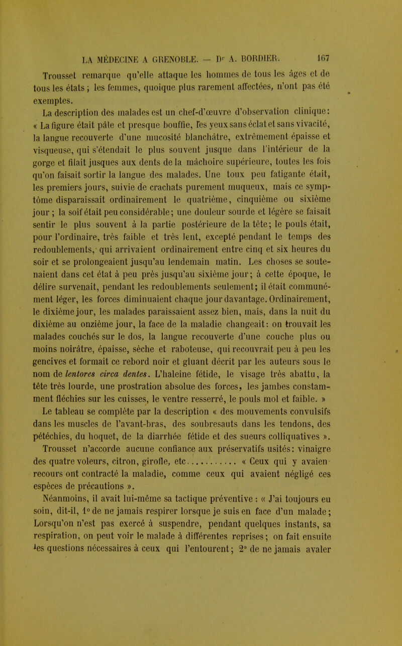 Trousset remarque qu'elle attaque les hommes de tous les âges et de tous les états ; les femmes, quoique plus rarement affectées, n'ont pas été exemptes. La description des malades est un chef-d'œuvre d'observation clinique: « La figure était pâle et presque bouffie, Tes yeux sans éclat et sans vivacité, la langue recouverte d'une mucosité blanchâtre, extrêmement épaisse et visqueuse, qui s'étendait le plus souvent jusque dans l'intérieur de la gorge et filait jusques aux dents delà mâchoire supérieure, toutes les fois qu'on faisait sortir la langue des malades. Une toux peu fatigante était, les premiers jours, suivie de crachats purement muqueux, mais ce symp- tôme disparaissait ordinairement le quatrième, cinquième ou sixième jour ; la soif était peu considérable; une douleur sourde et légère se faisait sentir le plus souvent à la partie postérieure de la tête; le pouls était, pour l'ordinaire, très faible et très lent, excepté pendant le temps des redoublements, - qui arrivaient ordinairement entre cinq et six heures du soir et se prolongeaient jusqu'au lendemain matin. Les choses se soute- naient dans cet état à peu près jusqu'au sixième jour; à cette époque, le délire survenait, pendant les redoublements seulement; il était communé- ment léger, les forces diminuaient chaque jour davantage. Ordinairement, le dixième jour, les malades paraissaient assez bien, mais, dans la nuit du dixième au onzième jour, la face de la maladie changeait: on trouvait les malades couchés sur le dos, la langue recouverte d'une couche plus ou moins noirâtre, épaisse, sèche et raboteuse, qui recouvrait peu à peu les gencives et formait ce rebord noir et gluant décrit par les auteurs sous le nom de lentores circa dentés. L'haleine fétide, le visage très abattu, la tête très lourde, une prostration absolue des forces, les jambes constam- ment fléchies sur les cuisses, le ventre resserré, le pouls mol et faible. » Le tableau se complète par la description « des mouvements convulsifs dans les muscles de l'avant-bras, des soubresauts dans les tendons, des pétéchies, du hoquet, de la diarrhée fétide et des sueurs colliquatives ». Trousset n'accorde aucune confiance aux préservatifs usités: vinaigre des quatre voleurs, citron, girofle, etc « Ceux qui y avaien recours ont contracté la maladie, comme ceux qui avaient négligé ces espèces de précautions ». Néanmoins, il avait lui-même sa tactique préventive : « J'ai toujours eu soin, dit-il, l°de ne jamais respirer lorsque je suis en face d'un malade; Lorsqu'on n'est pas exercé à suspendre, pendant quelques instants, sa respiration, on peut voir le malade à différentes reprises; on fait ensuite Aes questions nécessaires à ceux qui l'entourent ; 2° de ne jamais avaler