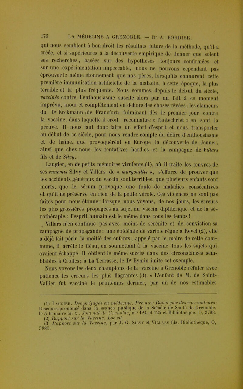 qui nous semblent à bon droit les résultais futurs de la méthode, qu'il a créée, et si supérieures à la découverte empirique de Jenner que soient ses recherches, basées sur des hypothèses toujours confirmées et sur une expérimentation impeccable, nous ne pouvons cependant pas éprouver le même étonnement que nos pères, lorsqu'ils connurent cette première immunisation artificielle de la maladie, à cette époque, la plus terrible et la plus fréquente. Nous sommes, depuis le début du siècle, vaccinés contre l'enthousiasme suscité alors par un fait à ce moment imprévu, inouï et complètement en dehors des choses rêvées; les clameurs du Dr Erckmann (de Francfort» fulminant dès le premier jour contre la vaccine, dans laquelle il croit reconnaître « l'autechrist » en sont la preuve. Il nous faut donc faire un effort d'esprit et nous transporter au début de ce siècle, pour nous rendre compte du délire d'enthousiasme et de haine, que provoquèrent en Europe la découverte de Jenner, ainsi que chez nous les tentatives hardies et la campagne de Villars fils et de Silvy. Laugier, en de petits mémoires virulents (1), où il traite les œuvres de ses ennemis Silvy et Villars de « margouillis », s'efforce de prouver que les accidents généraux du vaccin sont terribles, que plusieurs enfants sont morts, que le sérum provoque une foule de maladies consécutives et qu'il ne préserve en rien de la petite vérole. Ces violences ne sont pas faites pour nous étonner lorsque nous voyons, de nos jours, les erreurs les plus grossières propagées au sujet du vaccin diphtérique et de la sé- rothérapie ; l'esprit humain est le même dans tous les temps ! Villars n'en continue pas avec moins de sérénité et de conviction sa campagne de propagande: une épidémie de variole règne à Revel (2), elle a déjà fait périr la moitié des enfants ; appelé par le maire de cette com- mune, il arrête le fléau, en soumettant à la vaccine tous les sujets qui avaient échappé. Il obtient le même succès dans des circonstances sem- blables à Crolles; à La Terrasse, le Dr Eymin imite cet exemple. Nous voyons les deux champions de la vaccine à Grenoble réfuter avec patience les erreurs les plus flagrantes (3). « L'enfant de M. de Saint- Vallier fut vacciné le printemps dernier, par un de nos estimables (1) Laikiier. Des préjugea en médecine. Premier Rabat-joie des vaccinateurs. Discours prononcé dans la séanco publique de la Société de Santé de Grenoble, le 5 Irimaire an xi. Joui nal de (honoble, n,,s12/t et 123 et Bibliothèque, 0, 3793. (2) Rapport sur la Vaccine. Loc cit. (3) Rapport sur la Vaccine, par J.-G. Silvy et Villars fils. Bibliothèque, 0, 3S80.