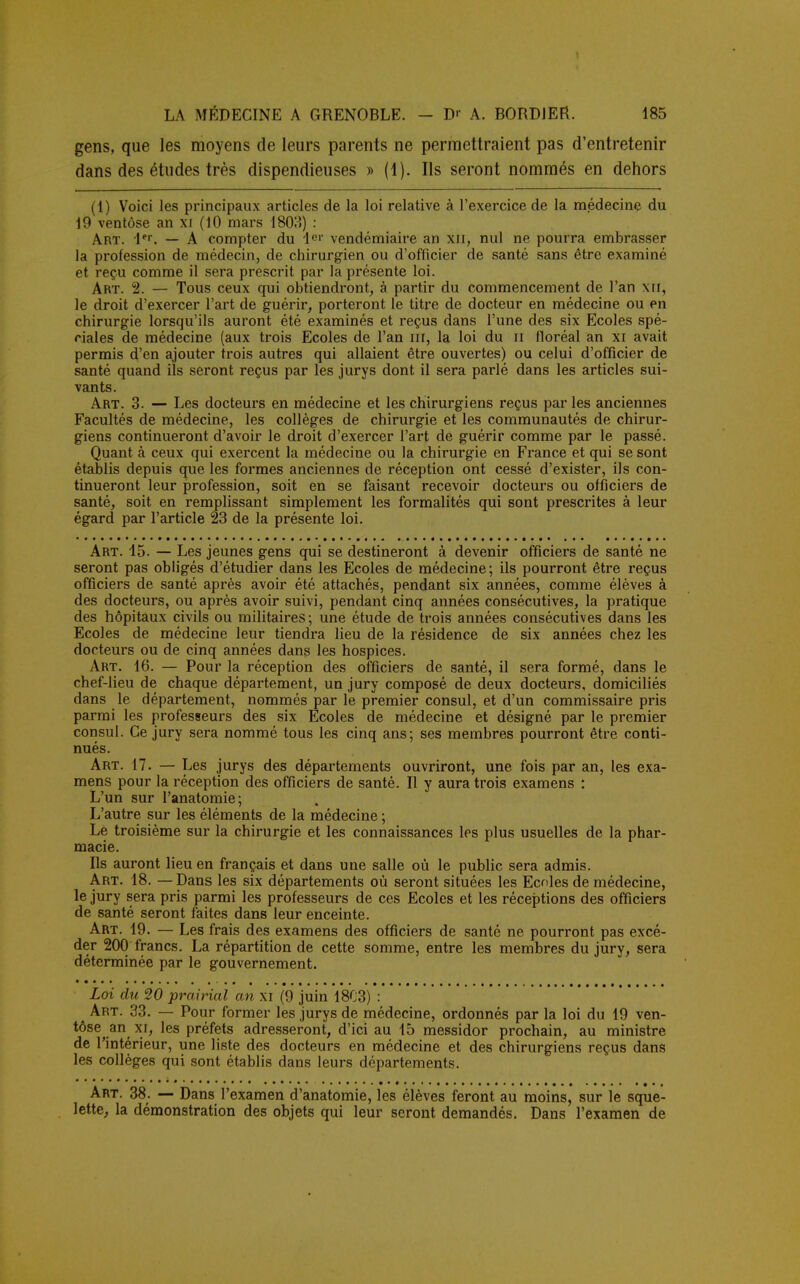 gens, que les moyens de leurs parents ne permettraient pas d'entretenir dans des études très dispendieuses » (1). Ils seront nommés en dehors (1) Voici les principaux articles de la loi relative à l'exercice de la médecine du 19 ventôse an xi (10 mars 180?») : Art. 1er. — A compter du le»' vendémiaire an xil, nul ne pourra embrasser la profession de médecin, de chirurgien ou d'officier de santé sans être examiné et reçu comme il sera prescrit par la présente loi. Art. 2. — Tous ceux qui obtiendront, à partir du commencement de l'an xir, le droit d'exercer l'art de guérir, porteront le titre de docteur en médecine ou en chirurgie lorsqu'ils auront été examinés et reçus dans l'une des six Ecoles spé- ciales de médecine (aux trois Ecoles de l'an in, la loi du n floréal an xi avait permis d'en ajouter trois autres qui allaient être ouvertes) ou celui d'officier de santé quand ils seront reçus par les jurys dont il sera parlé dans les articles sui- vants. Art. 3. — Les docteurs en médecine et les chirurgiens reçus par les anciennes Facultés de médecine, les collèges de chirurgie et les communautés de chirur- giens continueront d'avoir le droit d'exercer l'art de guérir comme par le passé. Quant à ceux qui exercent la médecine ou la chirurgie en France et qui se sont établis depuis que les formes anciennes de réception ont cessé d'exister, ils con- tinueront leur profession, soit en se faisant recevoir docteurs ou officiers de santé, soit en remplissant simplement les formalités qui sont prescrites à leur égard par l'article 23 de la présente loi. Art. 15. — Les jeunes gens qui se destineront à devenir officiers de santé ne seront pas obligés d'étudier dans les Ecoles de médecine; ils pourront être reçus officiers de santé après avoir été attachés, pendant six années, comme élèves à des docteurs, ou après avoir suivi, pendant cinq années consécutives, la pratique des hôpitaux civils ou militaires ; une étude de trois années consécutives dans les Ecoles de médecine leur tiendra lieu de la résidence de six années chez les docteurs ou de cinq années dans les hospices. Art. 16. — Pour la réception des officiers de santé, il sera formé, dans le chef-lieu de chaque département, un jury composé de deux docteurs, domiciliés dans le département, nommés par le premier consul, et d'un commissaire pris parmi les professeurs des six Ecoles de médecine et désigné par le premier consul. Ce jury sera nommé tous les cinq ans; ses membres pourront être conti- nués. Art. 17. — Les jurys des départements ouvriront, une fois par an, les exa- mens pour la réception des officiers de santé. Il y aura trois examens : L'un sur l'anatomie; L'autre sur les éléments de la médecine ; Le troisième sur la chirurgie et les connaissances les plus usuelles de la phar- macie. Ils auront lieu en français et dans une salle où le public sera admis. Art. 18. —Dans les six départements où seront situées les Ecoles de médecine, le jury sera pris parmi les professeurs de ces Ecoles et les réceptions des officiers de santé seront faites dans leur enceinte. Art. 19. — Les frais des examens des officiers de santé ne pourront pas excé- der 200 francs. La répartition de cette somme, entre les membres du jury, sera déterminée par le gouvernement. Loi du 20 prairial an xi (0 juin 1803) : Art. 33. — Pour former les jurys de médecine, ordonnés par la loi du 19 ven- tôse an xi, les préfets adresseront, d'ici au 15 messidor prochain, au ministre de l'intérieur, une liste des docteurs en médecine et des chirurgiens reçus dans les collèges qui sont établis dans leurs départements. Art. 38. — Dans l'examen d'anatomie, les élèves feront au moins, sur le sque- lette, la démonstration des objets qui leur seront demandés. Dans l'examen de