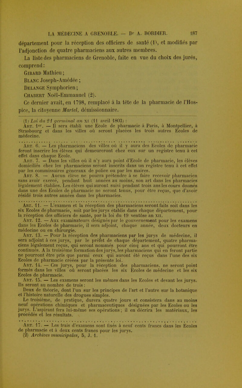 département pour la réception des officiers de santé (\\ et modifiés par l'adjonction de quatre pharmaciens aux autres membres. La liste des pharmaciens de Grenoble, faite en vue du choix des jurés, comprend: Girard Mathieu ; Blanc Joseph-Amédée ; Delange Symphorien ; Chabert Noël-Emmanuel (2). Ce dernier avait, en 1798, remplacé à la tête de la pharmacie de l'Hos- pice, la citoyenne Martel, démissionnaire. (1; Loi du Si germinal an xr (11 avril 1803; : Art. 1er. — Il sera établi une Ecole de pharmacie à Paris, à Montpellier, à Strasbourg et dans les villes où seront placées les trois autres Ecoles de médecine. Art. 6. — Les pharmaciens des villes où il y aura des Ecoles de pharmacie feront inscrire les élèves qui demeureront chez eux sur un registre tenu à cet effet dans chaque Ecole. Art. 7. — Dans les villes où il n'y aura point d'Ecole de pharmacie, les élèves domiciliés chez les pharmaciens seront inscrits dans un registre tenu à cet effet par Jes commissaires généraux de police ou par les maires. Art. 8. — Aucun élève ne pourra prétendre à se faire recevoir pharmacien sans avoir exercé, pendant huit années au moins, son art dans les pharmacies légalement établies. Les élèves qui auront suivi pendant trois ans les cours donnés dans une des Ecoles de pharmacie ne seront tenus, pour être reçus, que d'avoir résidé trois autres années dans les pharmacies. Art. 41. — L'examen et la réception des pharmaciens seront faits soit dans les six Ecoles de pharmacie, soit par les jurys établis dans chaque département, pour la réception des officiers de santé, par la loi du 19 ventôse an XII. Art. 12. — Aux examinateurs désignés par le gouvernement pour les examens dans les Ecoles de pharmacie, il sera adjoint, chaque année, deux docteurs en médecine ou en chirurgie. Art. 13. — Pour la réception des pharmaciens par les jurys de médecine, il sera adjoint à ces jurys, par le préfet de chaque département, quatre pharma- ciens légalement reçus, qui seront nommés pour cinq ans et qui pourront être continués. A la troisième formation des jurys, les pharmaciens qui en feront partie ne pourront être pris que parmi ceux qui auront été reçus dans l'une des six Ecoles de pharmacie créées par la présente loi. Art. 14. — Ces jurys, pour la réception des pharmaciens, ne seront point formés dans les villes où seront placées les six Ecoles de médecine et les six Ecoles de pharmacie. Art. 15. — Les examens seront les mêmes dans les Ecoles et devant les jurys. Ils seront au nombre de trois : Deux de théorie, dont l'un sur les principes de l'art et l'autre sur la botanique et l'histoire naturelle des drogues simples. Le troisième, de pratique, durera quatre jours et consistera dans au moins neuf opérations chimiques et pharmaceutiques désignées par les Ecoles ou les jurys. L'aspirant fera lui-même ses opérations ; il en décrira les matériaux, les procédés et les résultats. \ Art. 17. — Les frais d'examens sont fixés à neuf cents francs dans les Ecoles de pharmacie et à deux cents francs pour les jurys. (2) Archives municipales, 5, J. 1.