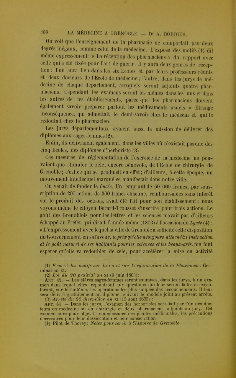 On voit que l'enseignement de la pharmacie ne comportait pasdeux degrés inégaux, comme celui de la médecine. L'exposé des motifs (1) dit même expressément: « La réception des pharmaciens a du rapport avec celle qui a été fixée pour l'art de guérir. Il y aura deux genres de récep- tion: l'un aura lien dans les six Ecoles et par leurs professeurs réunis et deux docteurs de l'Ecole de médecine ; l'autre, dans les jurys de mé- decine de chaque département, auxquels seront adjoints quatre phar- maciens. Cependant les examens seront les mêmes dans les uns et dans les autres de ces établissements, parce que les pharmaciens doivent également savoir préparer partout les médicaments usuels. » Etrange inconséquence, qui admettait le demi-savoir chez le médecin et qui le redoutait chez le pharmacien. Les jurys départementaux avaient aussi la mission de délivrer des diplômes aux sages-femmes (2). Enfin, ils délivraient également, dans les villes où n'existait pas une des cinq Ecoles, des diplômes d'herboriste (3). Ces mesures de réglementation de l'exercice de la médecine ne pou- vaient que stimuler le zèle, encore bénévole, de l'Ecole de chirurgie de Grenoble; c'est ce qui se produisit en effet; d'ailleurs, à cette époque, un mouvement intellectuel marqué se manifestait dans notre ville. On venait de fonder le Lycée. Un emprunt de 60.000 francs, par sous- cription de 200 actions de 300 francs chacune, remboursables sans intérêt sur le produit des octrois, avait été fait pour son établissement : nous voyons même le citoyen Berard-Trousset s'inscrire pour trois actions. Le goût des Grenoblois pour les lettres et les sciences n'avait pas d'ailleurs échappé au Préfet, qui disait l'année même (1803) à l'occasion du Lycée (4) : « L'empressement avec lequel la ville de Grenoble a sollicité cette disposition du Gouvernement en sa faveur, le prix qu'elle a toujours attaché à l'instruction et le goût -naturel de ses habitants pour les sciences et les beaux-arts, me font espérer qu'elle va redoubler de zèle, pour accélérer la mise en activité (1) Exposé des motifs sur la loi et sur Vorganisation de la Pharmacie. Ger- minal an xi. (2) Loi du 20 prairial an xi (9 juin 1803) : Art. 42. — Les élèves sages-femmes seront soumises, dans les jurys, à un exa- men dans lequel elles répondront aux questions qui leur seront faites et exécu- teront, sur le fantôme, les opérations les plus simples des accouchements. Il leur sera délivré gratuitement un diplôme, suivant le modèle joint au présent arrêté. (3) Arrêté du 25 thermidor an xi (13 août 1803) : Art. 44. — Dans les jurys, l'examen des herboristes sera fait par l'un des doc- teurs en médecine ou en chirurgie et deux pharmaciens adjoints au jury. Cet examen aura pour objet la connaissance des plantes médicinales, les précautions nécessaires pour leur dessiccation et leur conservation (4) Pilot de Thorey : Notes pour servir à l'histoire de Grenoble.