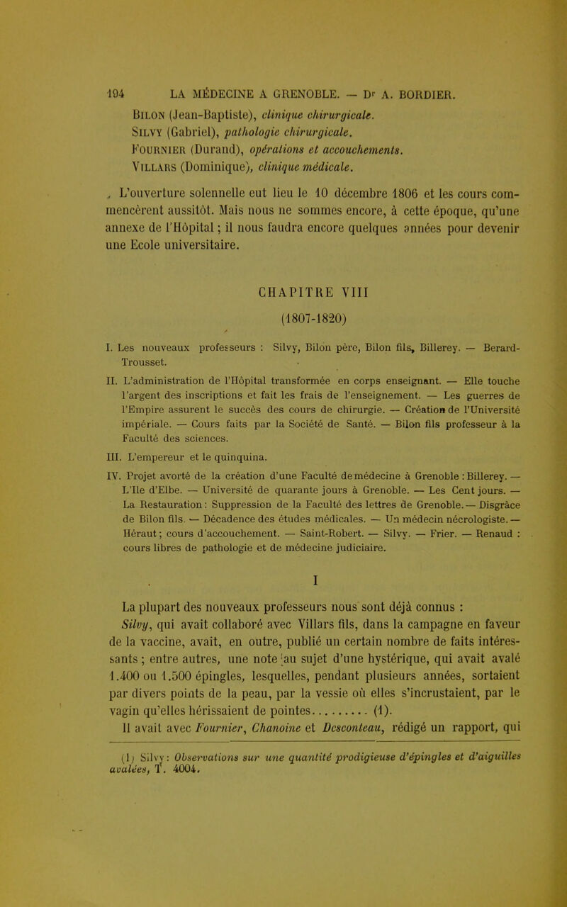 BlLON (Jean-Baptiste), clinique chirurgicale. Silvy (Gabriel), pathologie chirurgicale. Fournier (Durand), opérations et accouchements. Villars (Dominique), clinique médicale. , L'ouverture solennelle eut lieu le 10 décembre 1806 et les cours com- mencèrent aussitôt. Mais nous ne sommes encore, à cette époque, qu'une annexe de l'Hôpital ; il nous faudra encore quelques années pour devenir une Ecole universitaire. CHAPITRE VIII (1807-1820) I. Les nouveaux professeurs : Silvy, Bilon père, Bilon fils, Billerey. — Berard- Trousset. II. L'administration de l'Hôpital transformée en corps enseignant. — Elle touche l'argent des inscriptions et fait les frais de l'enseignement. — Les guerres de l'Empire assurent le succès des cours de chirurgie. — Création de l'Université impériale. — Cours faits par la Société de Santé. — Bilon fils professeur à la Faculté des sciences. III. L'empereur et le quinquina. IV. Projet avorté de la création d'une Faculté de médecine à Grenoble : Billerey. — L'Ile d'Elbe. — Université de quarante jours à Grenoble. — Les Cent jours. — La Restauration: Suppression de la Faculté des lettres de Grenoble.— Disgrâce de Bilon fils. — Décadence des études médicales. — Un médecin nécrologiste. — Héraut; cours d'accouchement. — Saint-Robert. — Silvy. — Frier. — Renaud : cours libres de pathologie et de médecine judiciaire. I La plupart des nouveaux professeurs nous sont déjà connus : Silvy, qui avait collaboré avec Villars fils, dans la campagne en faveur de la vaccine, avait, en outre, publié un certain nombre de faits intéres- sants ; entre autres, une note [au sujet d'une hystérique, qui avait avalé 1.400 ou 1.500 épingles, lesquelles, pendant plusieurs années, sortaient par divers points de la peau, par la vessie où elles s'incrustaient, par le vagin qu'elles hérissaient de pointes (1). 11 avait avec Fournier, Chanoine et Dcsconteau, rédigé un rapport, qui (lj Silvy: Observations sur une quantité prodigieuse d'épingles et d'aiguille* avalées, T. 4004.