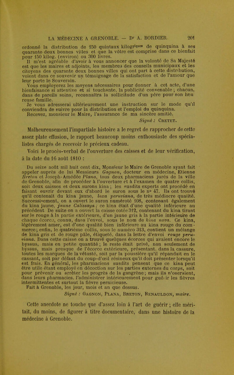 ordonné la distribution de 150 quintaux kilogriq«e» de quinquina à ses quarante deux bonnes villes et que la vôtre est comprise dans ce bienfait pour 150 kilog. (environ) ou 300 livres. Il m'est agréable d'avoir à vous annoncer que la volonté de Sa Majesté est que les maires et adjoints, les membres des conseils municipaux et les citoyens des quarante deux bonnes villes qui ont part à cette distribution, voient dans ce souvenir un témoignage de la satisfaction et de l'amour que leur porte le Souverain. Vous employerez les moyens nécessaires pour donner à cet acte, d'une bienfaisance sï attentive et si touchante, la publicité convenable ; chacun, dans de pareils soins, reconnaîtra, la sollicitude d'un père pour son heu reuse famille. Je vous adresserai ultérieurement une instruction sur le mode qu'il conviendra de suivre pour la distribution et l'emploi du quinquina. Recevez, monsieur le Maire, l'assurance de ma sincère amitié. Signé : Cretet. Malheureusement l'impartiale histoire a le regret de rapprocher de cette assez plate effusion, le rapport beaucoup moins enthousiaste des spécia- listes chargés de recevoir le précieux cadeau. Voici le procès-verbal de l'ouverture des caisses et de leur vérification, à la date du 16 août 1810 : Du seize août mil huit cent dix, Monsieur le Maire de Grenoble ayant fait appeler auprès de lui Messieurs Gagnon, docteur en médecine, Etienne Breton et Joseph-Amédée Plana, tous deux pharmaciens jurés de la ville de Grenoble, afin de procéder à l'ouverture et à l'examen de quatre collis, soit deux Gaisses et deux surons kina ; les susdits experts ont procédé en faisant ouvrir devant eux d'abord le suron sous le n° 47. Ils ont trouvé qu'il contenait du kina jaune, loxa peruviana, de très médiocre qualité. Successivement, on a ouvert le suron numéroté 108, contenant également du kina jaune, jaune Calissaya ; ce kina était d'une qualité inférieure au précédent De suite on a ouvert la caisse cotée 312, contenant du kina tirant sur le rouge à la partie extérieure, d'un jaune gris à la partie intérieure de chaque écorcj, connu, dans l'envoi, sous le nom de kina nova. Ce kina, légèrement amer, est d'une qualité bien inférieure au kina rouge du com- merce; enfin, le quatrième collis, sous le numéro 313, contient un mélange de kina gris et de rouge pâle, étiqueté, dans la lettre d'envoi rouge peru- viana. Dans cette caisse on a trouvé quelques écorces qui avaient encore le byssus, mais en petite quantité ; le reste était privé, non seulement de byssus, mais presque de l'écorce extérieure, présentant, dans la cassure, toutes les marques de la vétusté, soit par la poussière qu'il répandait en le cassant, soit par défaut du coup-d'œil résineux qu'il doit présenter lorsqu'il est frais. En général, les pharmaciens susdits pensent que ce kina peut être utile étant employé en décoction sur les parties externes du corps, soit pour prévenir ou arrêter les progrès de la gangrène ; mais ils n'oseraient, dans leurs pharmacies, l'administrer intérieurement pour guéi ir les fièvres intermittentes et surtout la fièvre pernicieuse. Fait à Grenoble, les jour, mois et an que dessus. Signé : Gagnon, Plana, Breton, Renauldon, maire. Cette anecdote ne touche que d'assez loin à l'art de guérir ; elle méri- tait, du moins, de figurer à titre documentaire, dans une histoire de la médecine à Grenoble.