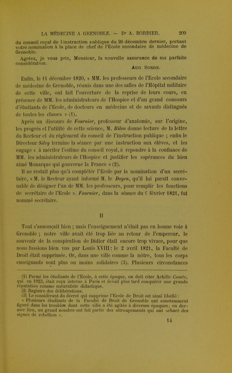 du conseil royal de 1 instruction publique du 26 décembre dernier, portant votre nomination à la place de chef de l'Ecole secondaire de médecine de Grenoble. Agréez, je vous prie, Monsieur, la nouvelle assurance de ma parfaite considération. Aug. Sorde. Enfin, le M décembre 1820, « MM. les professeurs de l'Ecole secondaire de médecine de Grenoble, réunis dans une des salles de l'Hôpital militaire de cette ville, ont fait l'ouverture de la reprise de leurs cours, en présence de MM. les administrateurs de l'Hospice et d'un grand concours d'étudiants de l'Ecole, de docteurs en médecine et de savants distingués de toutes les classes » (4). Après un discours de Fournie?', professeur d'anatomie, sur l'origine, les progrès et Futilité de cette science, M. Bilon donne lecture de la lettre du Recteur et du règlement du conseil de l'instruction publique ; enfin le Directeur Silvy termine la séance par une instruction aux élèves, et les engage « à mériter l'estime du conseil royal, à repondre à la confiance de MM. les administrateurs de l'Hospice et justifier les espérances du bien aimé Monarque qui gouverne la France » (2). Il ne restait plus qu'à complétér l'Ecole par la nomination d'un secré- taire, « M. le Recteur ayant informé M. le Doyen, qu'il lui paraît conve- nable de désigner l'un de MM. les professeurs, pour remplir les fonctions de secrétaire de l'Ecole ». Fournier, dans la séance du î février 1821, fut nommé secrétaire. II Tout s'annonçait bien ; mais l'enseignement n'était pas en bonne voie à Grenoble ; notre ville avait été trop liée au retour de l'empereur, le souvenir de la conspiration de Didier était encore trop vivace, pour que nous fussions bien vus par Louis XVIII: le 2 avril 1821, la Faculté de Droit était supprimée. Or, dans une ville comme la nôtre, tous les corps enseignants sont plus ou moins solidaires (3). Plusieurs circonstances (1) Parmi les étudiants de l'Ecole, à cette époque, on doit citer Achille Comte, qui en 1823, était reçu interne à Paris et devait plus tard conquérir une grande réputation comme naturaliste didactique. (2) Registre des délibérations. (3) Le considérant du décret qui supprime l'Ecole de Droit est ainsi libellé : « Plusieurs étudiants de la Faculté de Droit de Grenoble ont constamment figuré dans les troubles dont cette ville a été agitée à diverses époques; en der- nier lieu, un grand nombre ont fait partie des attroupements qui ont nrboré des signes de rébellion ». 14