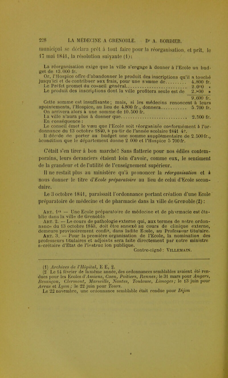 municipal se déclara prêt à iout l'aire pour la réorganisation, et prit, le 17 mai I841, la résolution suivante (1): La réorganisation exige que la ville s'engage à donner à l'Ecole un bud- get de 13.000 fr. Or, l'Hospice oiïre d'abandonner le produit des inscriptions qu'il a touché jusqu'ici et de contribuer aux frais, pour une somme de 4.800 fr. Le Préfet promet du coriseil général 2.0ft0 • Le produit des inscriptions dont la ville profitera seule est de 2>00 » 9.600 fr. Cette somme est insuffisante ; mais, si les médecins renoncent à leurs apoiniements, l'Hospice, au lieu de 4.800 fr., donnera 5.700 fr. On arrivera alors à une somme de 10.500 fr. La ville n'aura plus à donner que 2.500 fr. En conséquence : Le conseil émet le voeu que l'Ecole soit réorganisée conformément a l'or- donnance du 13 octobre 1840, à pa>tir de l'année scolaire 1841 4?. Il décide de porter au budget une somme supplémentaire de 2.500fr., àcondition que le département donne 2.000 et l'Hospice 5 700fr. C'était s'en tirer à bon marché ! Sans flatterie pour nos édiles contem- porains, leurs devanciers étaient loin d'avoir, comme eux, le sentiment de la grandeur et de l'utilité de l'enseignement supérieur. Il ne restait plus au ministère qu'à prononcer la réorganisation et à nous donner le titre d'Ecole préparatoire au lieu de celui d'Ecole secon- daire. Le 3 octobre 1844, paraissait l'ordonnance portant création d'une Ecole préparatoire de médecine et de pharmacie dans la ville de GreDoble(2) : Art. Ie» — Une Ecole préparatoire de médecine et de pharmacie est éta- blie dans la ville de Grenoble. Art. 2. — Le cours de pathologie externe qui, aux termes de notre ordon- nance du 13 octobre 1840, doit être annexé au cours de clinique externe, demeure provisoirement confié, dans ladite Euole, au Professeur titulaire. Art. 3. —Pour la première organisation de l'Ecole, la nomination des professeurs titulaires et adjoints sera faite directement par notre ministre secrétaire d'Etat de l'instruc ion publique. Contre-signé: Villemain. (1) Archives de l'Hôpital, E E, 2. (2 Le 14 février de la même année, des ordonnances semblables avaient été ren- dues pour les Ecoles d'Amiens, Caen, Poitiers, Rennes; le 31 mars pour Angers, Besançon, Clermont, Marseille, Nantes, Toulouse, Limoges; le 13 juin pour Arras et Lyon; le 22 juin pour Tours. Le 22 novembre, une ordonnance semblable était rendue pour Dijon *