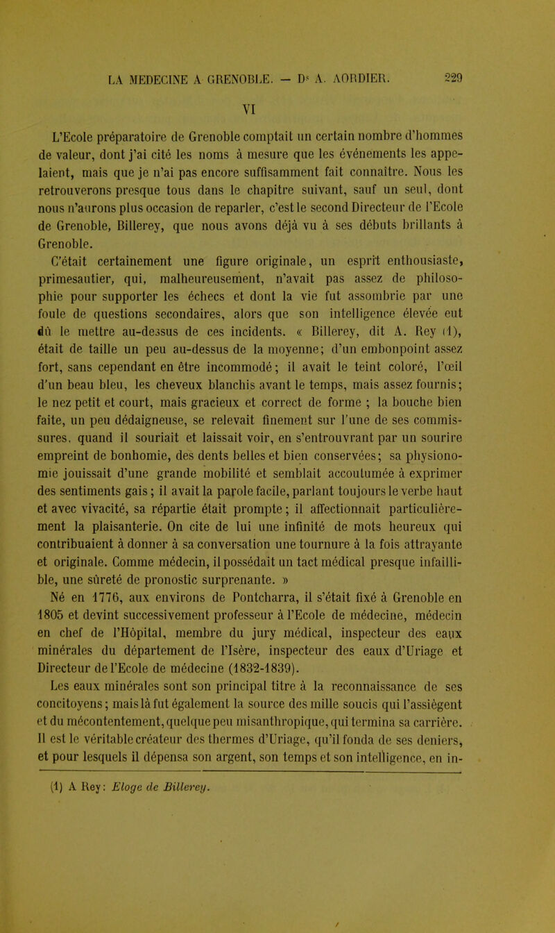 VI L'Ecole préparatoire de Grenoble comptait un certain nombre d'hommes de valeur, dont j'ai cité les noms à mesure que les événements les appe- laient, mais que je n'ai pas encore suffisamment fait connaître. Nous les retrouverons presque tous dans le chapitre suivant, sauf un seul, dont nous n'aurons plus occasion de reparler, c'est le second Directeur de l'Ecole de Grenoble, Billerey, que nous avons déjà vu à ses débuts brillants à Grenoble. C'était certainement une figure originale, un esprit enthousiaste, primesautier, qui, malheureusement, n'avait pas assez de philoso- phie pour supporter les échecs et dont la vie fut assombrie par une foule de questions secondaires, alors que son intelligence élevée eut du le mettre au-dessus de ces incidents. « Billerey, dit A. Rey il), était de taille un peu au-dessus de la moyenne; d'un embonpoint assez fort, sans cependant en être incommodé ; il avait le teint coloré, l'œil d'un beau bleu, les cheveux blanchis avant le temps, mais assez fournis; le nez petit et court, mais gracieux et correct de forme ; la bouche bien faite, un peu dédaigneuse, se relevait finement sur l'une de ses commis- sures, quand il souriait et laissait voir, en s'entrouvrant par un sourire empreint de bonhomie, des dents belles et bien conservées; sa physiono- mie jouissait d'une grande mobilité et semblait accoutumée à exprimer des sentiments gais; il avait la parole facile, parlant toujours le verbe haut et avec vivacité, sa répartie était prompte ; il affectionnait particulière- ment la plaisanterie. On cite de lui une infinité de mots heureux qui contribuaient à donner à sa conversation une tournure à la fois attrayante et originale. Comme médecin, il possédait un tact médical presque infailli- ble, une sûreté de pronostic surprenante. » Né en 1776, aux environs de Pontcharra, il s'était fixé à Grenoble en 1805 et devint successivement professeur à l'Ecole de médecine, médecin en chef de l'Hôpital, membre du jury médical, inspecteur des eaux minérales du département de l'Isère, inspecteur des eaux d'Uriage et Directeur de l'Ecole de médecine (1832-1839). Les eaux minérales sont son principal titre à la reconnaissance de ses concitoyens; mais là fut également la source des mille soucis qui l'assiègent et du mécontentement, quelque peu misanthropique, qui termina sa carrière. Il est le véritable créateur des thermes d'Uriage, qu'il fonda de ses deniers, et pour lesquels il dépensa son argent, son temps et son intelligence, en in- (1) A Key: Eloge de Billerey. /