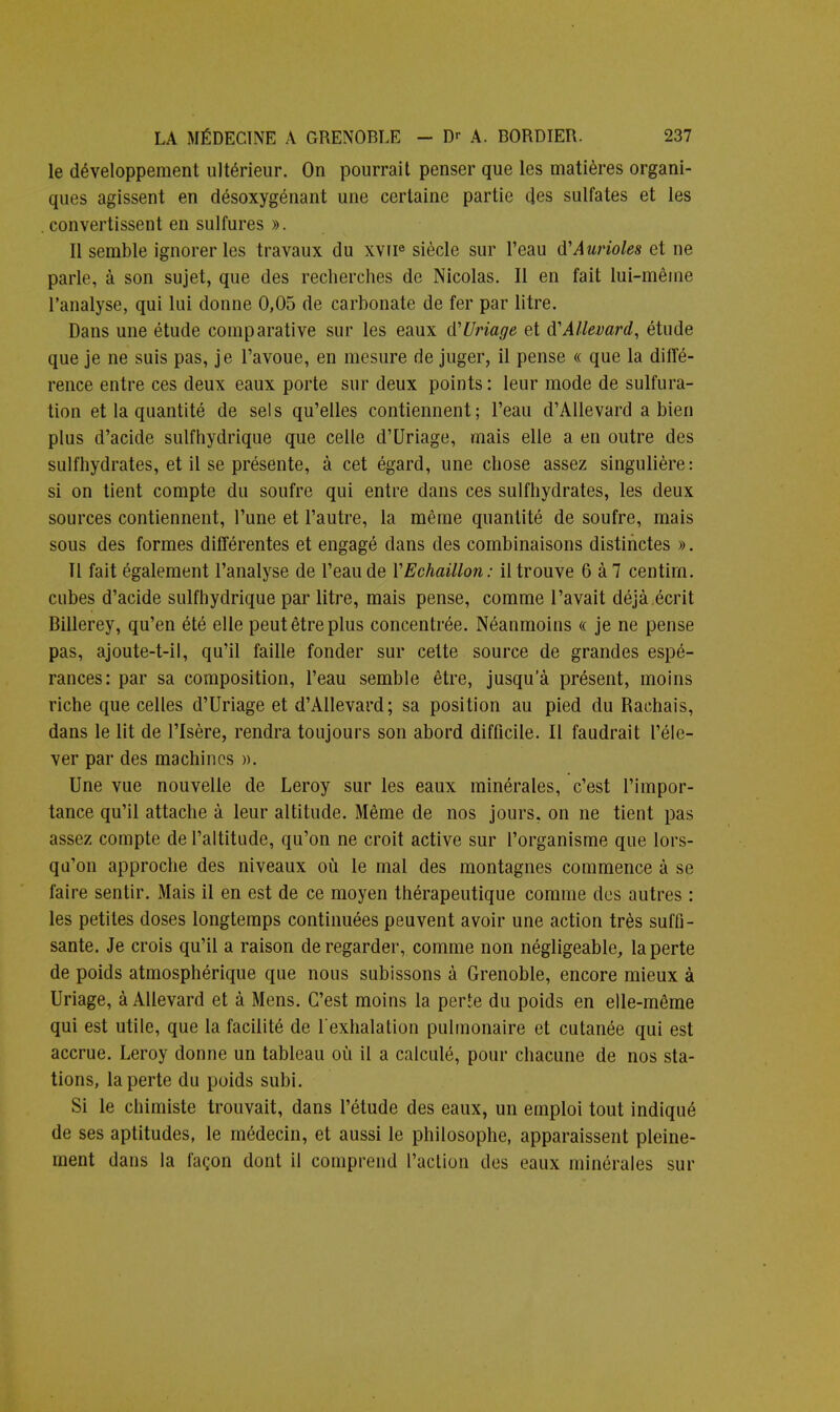 le développement ultérieur. On pourrait penser que les matières organi- ques agissent en désoxygénant une certaine partie des sulfates et les . convertissent en sulfures ». Il semble ignorer les travaux du xvue siècle sur l'eau d'Aurioles et ne parle, à son sujet, que des recherches de Nicolas. Il en fait lui-même l'analyse, qui lui donne 0,05 de carbonate de fer par litre. Dans une étude comparative sur les eaux d'Uriage et d'Allevard, étude que je ne suis pas, je l'avoue, en mesure de juger, il pense « que la diffé- rence entre ces deux eaux porte sur deux points : leur mode de sulfura- tion et la quantité de sels qu'elles contiennent; l'eau d'Allevard a bien plus d'acide suif hydrique que celle d'Uriage, mais elle a en outre des sulfhydrates, et il se présente, à cet égard, une chose assez singulière: si on tient compte du soufre qui entre dans ces sulfhydrates, les deux sources contiennent, l'une et l'autre, la même quantité de soufre, mais sous des formes différentes et engagé dans des combinaisons distinctes ». Il fait également l'analyse de l'eau de YEchaillon: il trouve 6 à 7 centirn. cubes d'acide sulfhydrique par litre, mais pense, comme l'avait déjà écrit Billerey, qu'en été elle peut être plus concentrée. Néanmoins « je ne pense pas, ajoute-t-il, qu'il faille fonder sur cette source de grandes espé- rances: par sa composition, l'eau semble être, jusqu'à présent, moins riche que celles d'Uriage et d'Allevard; sa position au pied du Rachais, dans le lit de l'Isère, rendra toujours son abord difficile. Il faudrait l'éle- ver par des machines ». Une vue nouvelle de Leroy sur les eaux minérales, c'est l'impor- tance qu'il attache à leur altitude. Même de nos jours, on ne tient pas assez compte de l'altitude, qu'on ne croit active sur l'organisme que lors- qu'on approche des niveaux où le mal des montagnes commence à se faire sentir. Mais il en est de ce moyen thérapeutique comme des autres : les petites doses longtemps continuées peuvent avoir une action très suffi- sante. Je crois qu'il a raison de regarder, comme non négligeable, la perte de poids atmosphérique que nous subissons à Grenoble, encore mieux à Uriage, à Allevard et à Mens. C'est moins la perte du poids en elle-même qui est utile, que la facilité de l'exhalation pulmonaire et cutanée qui est accrue. Leroy donne un tableau où il a calculé, pour chacune de nos sta- tions, la perte du poids subi. Si le chimiste trouvait, dans l'étude des eaux, un emploi tout indiqué de ses aptitudes, le médecin, et aussi le philosophe, apparaissent pleine- ment dans la façon dont il comprend l'action des eaux minérales sur