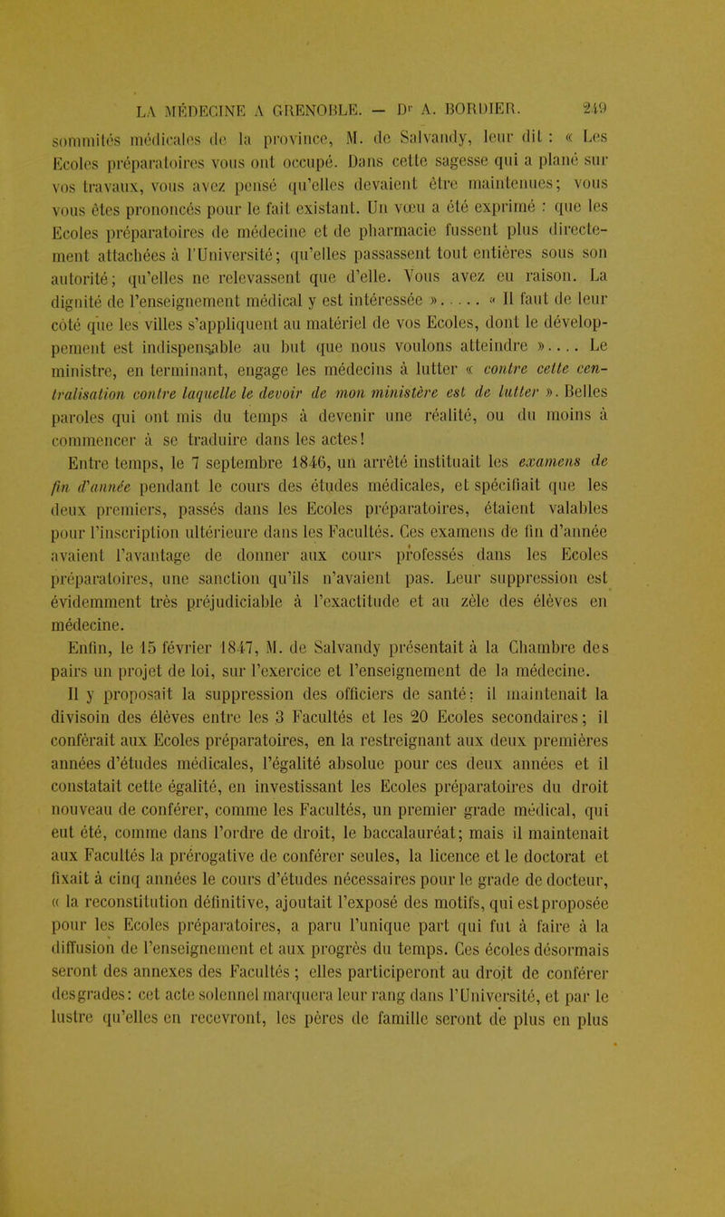 sommités médicales de la province, M. de Salvandy, leur dit : « Les Ecoles préparatoires vous ont occupé. Dans cette sagesse qui a piano sur vos travaux, vous ave/ pensé qu'elles devaient être maintenues; vous vous «Mes prononcés pour te fail existant. Un vœu a été exprimé : que les Ecoles préparatoires do médecine et de pharmacie fussent plus directe- ment attachées à l'Université; qu'elles passassent tout entières sous son autorité; quelles ne relevassent que d'elle. Vous avez eu raison. La dignité de l'enseignement médical y est intéressée » « Il faut de leur côté que les villes s'appliquent au matériel de vos Ecoles, dont le dévelop- pement est indispensable au but que nous voulons atteindre » Le ministre, en terminant, engage les médecins à lutter « contre cette cen- tralisation contre laquelle le devoir de mon ministère est de lutter ». Belles paroles qui ont mis du temps à devenir une réalité, ou du moins à commencer à se traduire dans les actes ! Entre temps, le 7 septembre 1846, un arrêté instituait les examens de fin d'année pendant le cours des études médicales, et spécifiait que les deux premiers, passés dans les Ecoles préparatoires, étaient valables pour l'inscription ultérieure dans les Facultés. Ces examens de fin d'année avaient l'avantage de donner aux cours professés dans les Ecoles préparatoires, une sanction qu'ils n'avaient pas. Leur suppression est évidemment très préjudiciable à l'exactitude et au zèle des élèves en médecine. Enfin, le 15 février 1847, M. de Salvandy présentait à la Chambre des pairs un projet de loi, sur l'exercice et l'enseignement de la médecine. Il y proposait la suppression des officiers de santé; il maintenait la divisoin des élèves entre les 3 Facultés et les 20 Ecoles secondaires; il conférait aux Ecoles préparatoires, en la restreignant aux deux premières années d'études médicales, l'égalité absolue pour ces deux années et il constatait cette égalité, en investissant les Ecoles préparatoires du droit nouveau de conférer, comme les Facultés, un premier grade médical, qui eut été, comme dans l'ordre de droit, le baccalauréat; mais il maintenait aux Facultés la prérogative de conférer seules, la licence et le doctorat et fixait à cinq années le cours d'études nécessaires pour le grade de docteur, « la reconstitution définitive, ajoutait l'exposé des motifs, qui est proposée pour les Ecoles préparatoires, a paru l'unique part qui fui à faire à la diffusion de l'enseignement et aux progrès du temps. Ces écoles désormais seront des annexes des Facultés ; elles participeront au droit de conférer desgrades: cet acte solennel marquera leur rang dans l'Université, et par le lustre qu'elles en recevront, les pères de famille seront de plus en plus