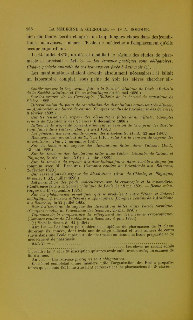 bien du temps perdu et après de trop longues étapes dans des [condi- tions mauvaises, amener l'Ecole de médecine à l'emplacement qu'elle occupe aujourd'hui. Le 14 juillet 4875, un décret modifiait le régime des études de phar- macie et précisait : Art. 3. — Les travaux pratiques sont obligatoires. Chaque période annuelle de ces travaux est fixée à huit mois (1). Les manipulations allaient devenir absolument nécessaires ; il fallait un laboratoire complet, sous peine de voir les élèves chercher ail- Conférence sur la Cnjoscopie, faite à la Société chimique de Paris. (Bulletin de la Société chimique et Revue scientifique du 29 mai 1886.) Sur les progrès de la Cryoscopie. (Bulletin de la Société de statistique de l'Isère, 1888.) Détermination du point de congélation des dissolutions aqueuses très diluées. — Application au Sucre de canne. (Comptes rendus de l'Académie des Sciences, 8 février 1892.) Sur les tensions de vapeur des dissolutions faites dans l'Ether. (Comptes rendus de l'Académie des Sciences, 6 décembre 1886.) Influence du degré de concentration sur la tension de la vapeur des dissolu- tions faites dans l'éther. (Ibid., 4 avril 1887.) Loi générale des tensions de vapeur des dissolvants. (Ibid., 23 mai 1837.) Remarque sur un calcul de M. Van t'Hoff relatif à la tension de vapeur des dissolutions. (Ibid., 7 novembre 1887.) Sur la tension de vapeur des dissolutions faites clans l'alcool. (Ibid., 13 août 1888.) Sur les tensions des dissolutions faites dans l'éther. (Annales de Chimie et Physique, 6e série, tome XV ; novembre 1888.) Sur la tension de vapeur des dissolutions faites dans l'acide acétique (en commun avec M. Recoura). (Comptes rendus de l'Académie des Sciences, 24 février 1890.) Sur les tensions de vapeur des dissolutions. (Ann. de'Chimie, et Physique, 6e série, t. XX; juillet 1890.) Détermination des poids moléculaires par la cryoscopie et la tonométrie. (Conférence faite à la Société chimique de Paris, le 18 mai 1894. — Revue scien- tifique du 15 septembre 1894.) Sur les phénomènes osmotiques qui se produisent entre l'éther et l'alcoo l méthylique, à travers différents diaphragmes. (Comptes rendus de l'Académie des Sciences, du 22 juillet 1895.) Sur les 'tensions de vapeur des dissolutions faites dans l'acide formique. (Comptes rendus de l'Académie des Sciences, 26 mai 1896.) Influence de la température dît réfrigérant sur les mesures cryoscopiques. (Comptes rendus de l'Académie des Sciences, 8 juin 1896.) (1) Voici le décret du 14 juillet: Art 1er. — Les études pour obtenir le diplôme de pharmacien de 2e classe dureront six années, dont trois ans de stage officinal et trois années de cours suivis dans une Ecole supérieure de pharmacie ou dans une Ecole préparatoire de médecine et de pharmacie. Art. 2. — • • •.• Les élèves ne seront admis à prendre la 5e et la 9« inscription qu'après avoir subi, avec succès, un examen de fin d'année. Art. 3. — Les travaux pratiques sont obligatoires. Ce décret complétait d'une manière utile l'organisation des Ecoles prépara- toires qui, depuis 1854, instruisaient et recevaient les pharmaciens de 2e classe.