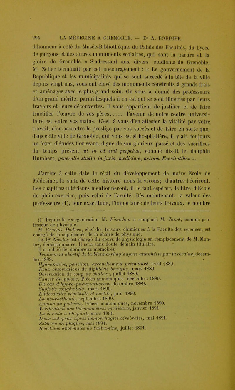 d'honneur à côté du Muséc-Ribliothèque, du Palais des Facultés, du Lycée de garçons et des autres monuments scolaires, qui sont la parure et la gloire de Grenoble. » S'adressant aux divers étudiants de Grenoble, M. Zeller terminait par cet encouragement : « Le gouvernement de la République et les municipalités qui se sont succédé à la tête de la ville depuis vingt ans, vous ont élevé des monuments construits à grands frais et aménagés avec le plus grand soin. On vous a donné des professeurs d'un grand mérite, parmi lesquels il en est qui se sont illustrés par leurs travaux et leurs découvertes. Il vous appartient de justifier et de faire fructifier l'œuvre de vos pères l'avenir de notre centre universi- taire est entre vos mains. C'est à vous d'en attester la vitalité par votre travail, d'en accroître le prestige par vos succès et de faire en sorte que, dans cette ville de Grenoble, qui vous est si hospitalière, il y ait toujours un foyer d'études florissant, digne de son glorieux passé et des sacrifices du temps présent, ut in ed sint perpetuo, comme disait le dauphin Humbert, generalia sludia in juris, medicinœ, artium Facultatibus ». J'arrête à cette date le récit du développement de notre Ecole de Médecine; la suite de cette histoire nous la vivons; d'autres l'écriront. Les chapitres ultérieurs mentionneront, il le faut espérer, le titre d'Ecole de plein exercice, puis celui de Faculté. Dès maintenant, ta valeur des professeurs (1), leur exactitude, l'importance de leurs travaux, le nombre (1) Depuis la réorganisation M. Pionchon a remplacé M. Janet, comme pro- fesseur de physique. M. Georges Dodero, chef des travaux chimiques à la Faculté des sciences, est chargé de la suppléance de la chaire de physique. La Dr Nicolas est chargé du cours de physiologie en remplacement de M. Mon- ta/, démissionnaire. Il sera sans doute demain titulaire. Il a publié de nombreux mémoires : Traitement abortif de la blennorrhagie après anesthésie par la cocaïne, décem- bre 1888. Hydramnios, ponction, accouchement prématuré, avril 1889. Deux observations de diphtérie bénigne, mars 1889. Observation de coup de chaleur, juillet 1889. Cancer du pylore. Pièces anatomiques décembre 1889. Uic cas d'hydro-pneumathorax, décembre 1889. Syphilis congénitale, mars 1890. Endocardite végétante et aorlite, juin 1890. La neurasthénie, sepiembre 1890. Angine de poitrine. Pièces anatomiques, novembre 1890. Vérification des thermomètres médicaux, janvier 1891. La variole à l'hôpital, mars 1891. Deux autopsies après hémorrhagies cérébrales, mai 1891. Sclérose en plaques, mai 1891. Réactions anormales de l'albumine, juillet 1891.