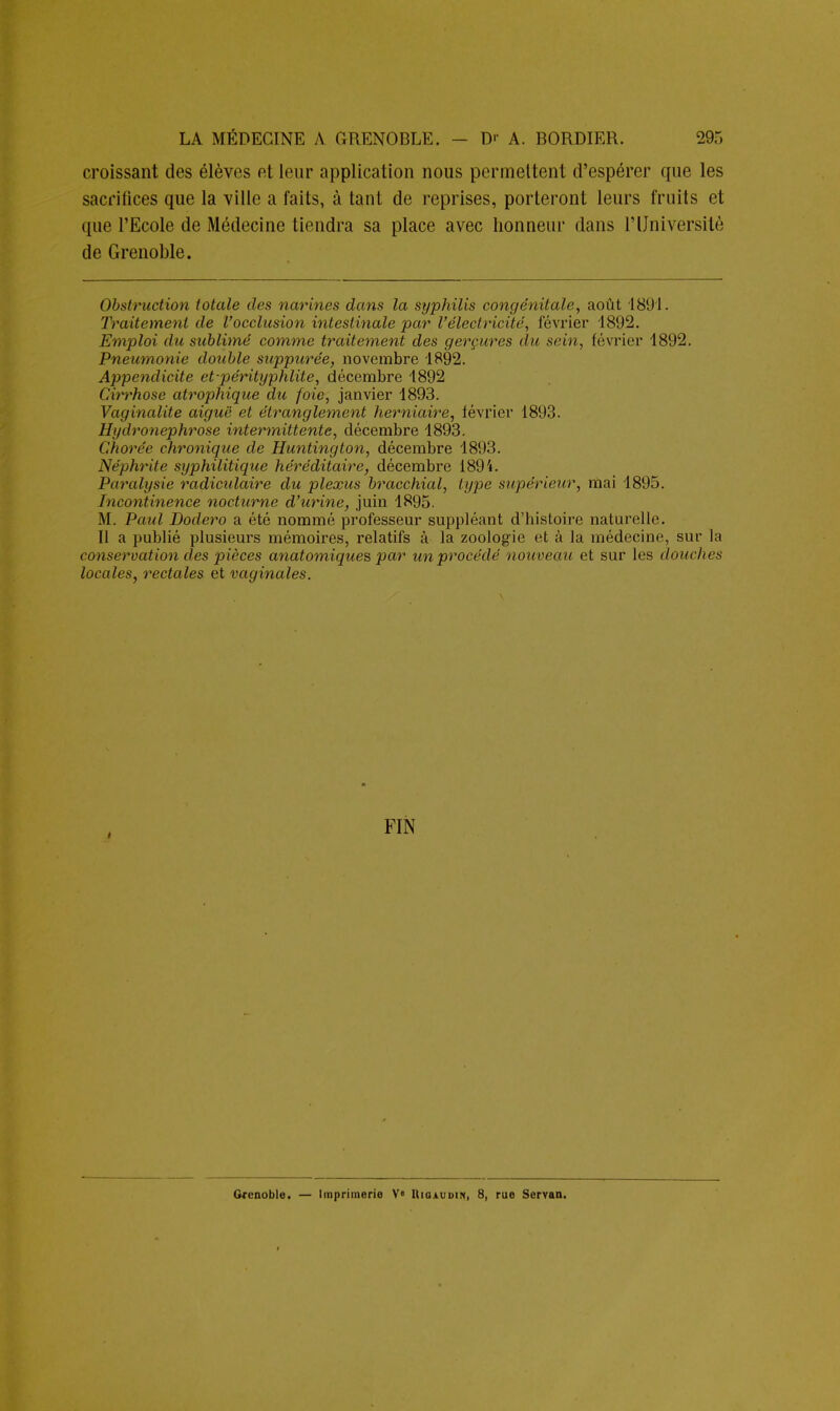 croissant des élèves et leur application nous permettent d'espérer que les sacrifices que la ville a faits, à tant de reprises, porteront leurs fruits et que l'Ecole de Médecine tiendra sa place avec honneur dans l'Université de Grenoble. Obstruction totale des narines dans la syphilis congénitale, août 4891. Traitement de l'occlusion intestinale par l'électricité, février 1892. Emploi du sublimé comme traitement des gerçures du sein, février 1892. Pneumonie double sxippurée, novembre 1892. Appendicite et-pérityphlile, décembre 1892 Cirrhose atrophique du foie, janvier 1893. Vaginalite aiguë et étranglement herniaire, février 1893. Hydronephrose intermittente, décembre 1893. Chorée chronique de Huntington, décembre 1893. Néphrite syphilitique héréditaire, décembre 1894. Paralysie radiculaire du plexus bracchial, type supérieur, mai 1895. Incontinence nocturne d'urine, juin 1895. M. Paul Dodero a été nommé professeur suppléant d'histoire naturelle. Il a publié plusieurs mémoires, relatifs à la zoologie et à la médecine, sur la conservation des pièces anatomiques par un procédé nouveau et sur les douches locales, rectales et vaginales. FIN Grenoble. — Imprimerie V« Hiqaudin, 8, rue Servaa.