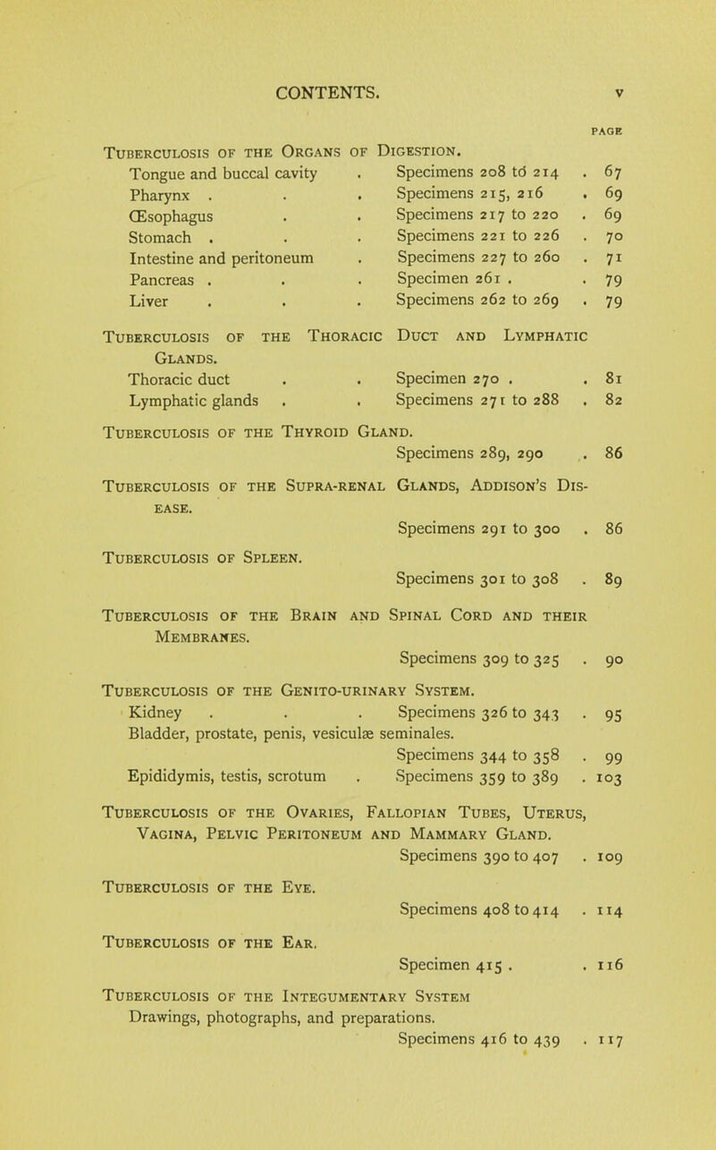 PAGE Tuberculosis of the Organs of Digestion. Tongue and buccal cavity Pharynx . (Esophagus Stomach . Intestine and peritoneum Pancreas . Liver Specimens 208 td 2T4 . 67 Specimens 215, 216 . 69 Specimens 217 to 220 . 69 Specimens 221 to 226 • 7° Specimens 227 to 260 • 7i Specimen 261 . • 79 Specimens 262 to 269 • 79 Tuberculosis of the Thoracic Duct and Lymphatic Glands. Thoracic duct . . Specimen 270 . .81 Lymphatic glands . . Specimens 271 to 288 . 82 Tuberculosis of the Thyroid Gland. Specimens 289, 290 . 86 Tuberculosis of the Supra-renal Glands, Addison’s Dis- ease. Specimens 291 to 300 86 Tuberculosis of Spleen. Specimens 301 to 308 . 89 Tuberculosis of the Brain and Spinal Cord and their Membranes. Specimens 309 to 325 90 Tuberculosis of the Genito-urinary System. Kidney . . . Specimens 326 to 343 . 95 Bladder, prostate, penis, vesiculse seminales. Specimens 344 to 358 . 99 Epididymis, testis, scrotum . Specimens 359 to 389 . 103 Tuberculosis of the Ovaries, Fallopian Tubes, Uterus, Vagina, Pelvic Peritoneum and Mammary Gland. Specimens 390 to 407 . 109 Tuberculosis of the Eye. Specimens 408 to 414 . 114 Tuberculosis of the Ear. Specimen 415. . 116 Tuberculosis of the Integumentary System Drawings, photographs, and preparations. Specimens 416 to 439 . 117