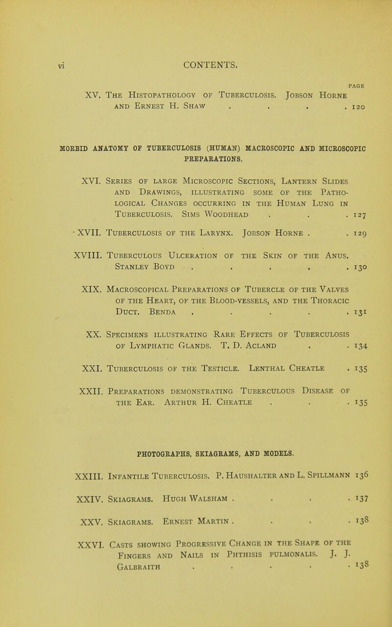 PAGE XV. The Histopathology of Tuberculosis. Jobson Horne and Ernest H. Shaw . . . .120 MORBID ANATOMY OF TUBERCULOSIS (HUMAN) MACROSCOPIC AND MICROSCOPIC PREPARATIONS. XVI. Series of large Microscopic Sections, Lantern Slides and Drawings, illustrating some of the Patho- logical Changes occurring in the Human Lung in Tuberculosis. Sims Woodhead . . .127 ■XVII. Tuberculosis of the Larynx. Jobson Horne . .129 XVIII. Tuberculous Ulceration of the Skin of the Anus. Stanley Boyd . . . . .130 XIX. Macroscopical Preparations of Tubercle of the Valves of the Heart, of the Blood-vessels, and the Thoracic Duct. Benda ..... 131 XX. Specimens illustrating Rare Effects of Tuberculosis of Lymphatic Glands. T. D. Acland . . 134 XXL Tuberculosis of the Testicle. Lenthal Cheatle . 135 XXII. Preparations demonstrating Tuberculous Disease of the Ear. Arthur H. Cheatle . . . 135 PHOTOGRAPHS, SKIAGRAMS, AND MODELS. XXIII. Infantile Tuberculosis. P. Haushalter and L. Spillmann 136 XXIV. Skiagrams. Hugh Walsh am . . . .137 XXV. Skiagrams. Ernest Martin . . . . 138 XXVI. Casts showing Progressive Change in the Shape of the Fingers and Nails in Phthisis pulmonalis. J. J. Galbraith . x38