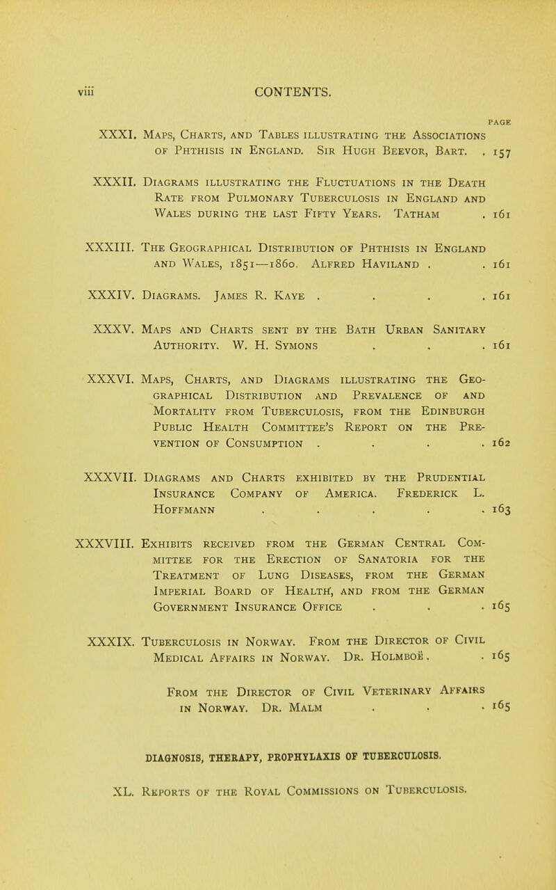 PAGE XXXI, Maps, Charts, and Tables illustrating the Associations of Phthisis in England. Sir Hugh Beevor, Bart. . 157 XXXII. Diagrams illustrating the Fluctuations in the Death Rate from Pulmonary Tuberculosis in England and Wales during the last Fifty Years. Tatham . 161 XXXIII. The Geographical Distribution of Phthisis in England and Wales, 1851—1860. Alfred Haviland . . 161 XXXIV. Diagrams. James R. Kaye . . . .161 XXXV. Maps and Charts sent by the Bath Urban Sanitary Authority. W. H. Symons . . .161 XXXVI. Maps, Charts, and Diagrams illustrating the Geo- graphical Distribution and Prevalence of and Mortality from Tuberculosis, from the Edinburgh Public Health Committee’s Report on the Pre- vention of Consumption .... 162 XXXVII. Diagrams and Charts exhibited by the Prudential Insurance Company of America. Frederick L. Hoffmann . . . . .163 XXXVIII. Exhibits received from the German Central Com- mittee for the Erection of Sanatoria for the Treatment of Lung Diseases, from the German Imperial Board of Health, and from the German Government Insurance Office . . -165 XXXIX. Tuberculosis in Norway. From the Director of Civil Medical Affairs in Norway. Dr. Holmboe. . 165 From the Director of Civil Veterinary Affairs in Norway. Dr. Malm . • • *65 DIAGNOSIS, THERAPY, PROPHYLAXIS OP TUBERCULOSIS. XL. Reports of the Royal Commissions on Tuberculosis.
