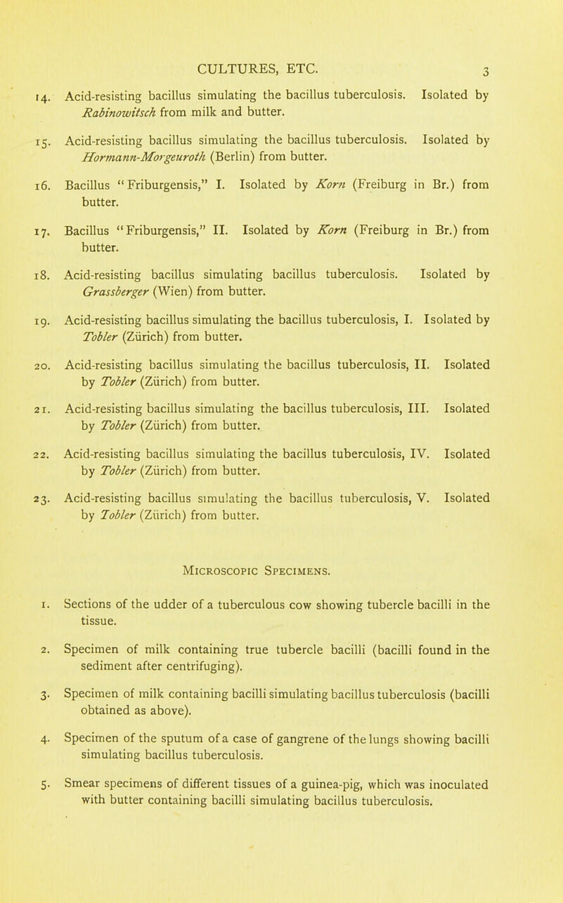 o 14. Acid-resisting bacillus simulating the bacillus tuberculosis. Isolated by Rabinowitsch from milk and butter. 15. Acid-resisting bacillus simulating the bacillus tuberculosis. Isolated by Hormann-Morgeuroth (Berlin) from butter. 16. Bacillus “ Friburgensis,” I. Isolated by Korn (Freiburg in Br.) from butter. 17. Bacillus “Friburgensis,” II. Isolated by Korn (Freiburg in Br.) from butter. 18. Acid-resisting bacillus simulating bacillus tuberculosis. Isolated by Grassberger (Wien) from butter. 19. Acid-resisting bacillus simulating the bacillus tuberculosis, I. Isolated by Tobler (Zurich) from butter. 20. Acid-resisting bacillus simulating the bacillus tuberculosis, II. Isolated by Tobler (Zurich) from butter. 21. Acid-resisting bacillus simulating the bacillus tuberculosis, III. Isolated by Tobler (Zurich) from butter. 22. Acid-resisting bacillus simulating the bacillus tuberculosis, IV. Isolated by Tobler (Zurich) from butter. 23. Acid-resisting bacillus simulating the bacillus tuberculosis, V. Isolated by Tobler (Ziirich) from butter. Microscopic Specimens. 1. Sections of the udder of a tuberculous cow showing tubercle bacilli in the tissue. 2. Specimen of milk containing true tubercle bacilli (bacilli found in the sediment after centrifuging). 3. Specimen of milk containing bacilli simulating bacillus tuberculosis (bacilli obtained as above). 4. Specimen of the sputum of a case of gangrene of the lungs showing bacilli simulating bacillus tuberculosis. 5. Smear specimens of different tissues of a guinea-pig, which was inoculated with butter containing bacilli simulating bacillus tuberculosis.
