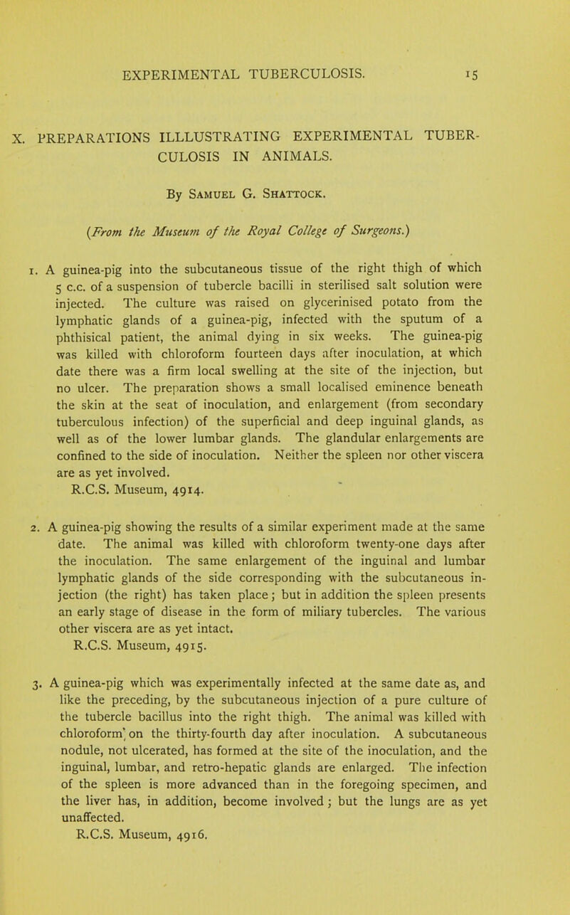PREPARATIONS ILLLUSTRATING EXPERIMENTAL TUBER- CULOSIS IN ANIMALS. By Samuel G. Shattock. (From the Museum of the Royal College of Surgeons.) 1. A guinea-pig into the subcutaneous tissue of the right thigh of which 5 c.c. of a suspension of tubercle bacilli in sterilised salt solution were injected. The culture was raised on glycerinised potato from the lymphatic glands of a guinea-pig, infected with the sputum of a phthisical patient, the animal dying in six weeks. The guinea-pig was killed with chloroform fourteen days after inoculation, at which date there was a firm local swelling at the site of the injection, but no ulcer. The preparation shows a small localised eminence beneath the skin at the seat of inoculation, and enlargement (from secondary tuberculous infection) of the superficial and deep inguinal glands, as well as of the lower lumbar glands. The glandular enlargements are confined to the side of inoculation. Neither the spleen nor other viscera are as yet involved. R.C.S. Museum, 4914. 2. A guinea-pig showing the results of a similar experiment made at the same date. The animal was killed with chloroform twenty-one days after the inoculation. The same enlargement of the inguinal and lumbar lymphatic glands of the side corresponding with the subcutaneous in- jection (the right) has taken place; but in addition the spleen presents an early stage of disease in the form of miliary tubercles. The various other viscera are as yet intact. R.C.S. Museum, 4915. 3. A guinea-pig which was experimentally infected at the same date as, and like the preceding, by the subcutaneous injection of a pure culture of the tubercle bacillus into the right thigh. The animal was killed with chloroform’ on the thirty-fourth day after inoculation. A subcutaneous nodule, not ulcerated, has formed at the site of the inoculation, and the inguinal, lumbar, and retro-hepatic glands are enlarged. The infection of the spleen is more advanced than in the foregoing specimen, and the liver has, in addition, become involved; but the lungs are as yet unaffected. R.C.S. Museum, 49x6.