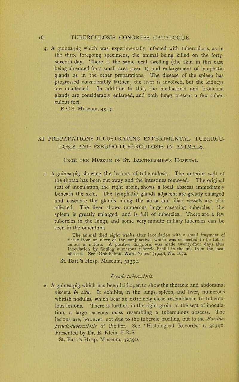 4. A guinea-pig which was experimentally infected with tuberculosis, as in the three foregoing specimens, the animal being killed on the forty- seventh day. There is the same local swelling (the skin in this case being ulcerated for a small area over it), and enlargement of lymphatic glands as in the other preparations. The disease of the spleen has progressed considerably farther; the liver is involved, but the kidneys are unaffected. In addition to this, the mediastinal and bronchial glands are considerably enlarged, and both lungs present a few tuber- culous foci. R.C.S. Museum, 4917. XI. PREPARATIONS ILLUSTRATING EXPERIMENTAL TUBERCU- LOSIS AND PSEUDO-TUBERCULOSIS IN ANIMALS. From the Museum of St. Bartholomew’s Hospital. 1. A guinea-pig showing the lesions of tuberculosis. The anterior wall of the thorax has been cut away and the intestines removed. The original seat of inoculation, the right groin, shows a local abscess immediately beneath the skin. The lymphatic glands adjacent are greatly enlarged and caseous; the glands along the aorta and iliac vessels are also affected. The liver shows numerous large caseating tubercles; the spleen is greatly enlarged, and is full of tubercles. There are a few tubercles in the lungs, and some very minute miliary tubercles can be seen in the omentum. The animal died eight weeks after inoculation with a small fragment of tissue from an ulcer of the conjunctiva, which was suspected to be tuber- culous in nature. A positive diagnosis was made twenty-four days after inoculation by finding numerous tubercle bacilli in the pus from the local abscess. See ‘Ophthalmic Ward Notes’ (1900), No. 1672. St. Bart.’s Hosp. Museum, 3239c. Pseudo-tuberculosis. 2. A guinea-pig which has been laid open to show the thoracic and abdominal viscera in situ. It exhibits, in the lungs, spleen, and liver, numerous whitish nodules, which bear an extremely close resemblance to tubercu- lous lesions. There is further, in the right groin, at the seat of inocula- tion, a large caseous mass resembling a tuberculous abscess. The lesions are, however, not due to the tubercle bacillus, but to the Bacillus pseudo-tuberculosis of PfeifTer. See ‘Histological Records,’ 1, 3239D. Presented by Dr. E. Klein, F.R.S. St. Bart.’s Hosp. Museum, 3239D.