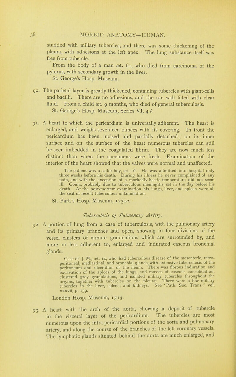 studded with miliary tubercles, and there was some thickening of the pleura, with adhesions at the left apex. The lung substance itself was free from tubercle. From the body of a man tet. 61, who died from carcinoma of the pylorus, with secondary growth in the liver. St. George’s Hosp. Museum. 90. The parietal layer is greatly thickened, containing tubercles with giant-cells and bacilli. There are no adhesions, and the sac wall filled with clear fluid. From a child tet. 9 months, who died of general tuberculosis. St. George’s Hosp. Museum, Series VI, 4 b. 91. A heart to which the pericardium is universally adherent. The heart is enlarged, and weighs seventeen ounces with its covering. In front the pericardium has been incised and partially detached; on its inner surface and on the surface of the heart numerous tubercles can still be seen imbedded in the coagulated fibrin. They are now much less distinct than when the specimens were fresh. Examination of the interior of the heart showed that the valves were normal and unaffected. The patient was a sailor boy, set. 16. He was admitted into hospital only three weeks before his death. During his illness he never complained of any pain, and with the exception of a markedly hectic temperature, did not seem ill. Coma, probably due to tuberculous meningitis, set in the day before his death. At the post-mortem examination his lungs, liver, and spleen were all the seat of recent tuberculous inflammation. St. Bart.’s Hosp. Museum, 1231m Tuberculosis oj Pulmonary Artery. 92 A portion of lung from a case of tuberculosis, with the pulmonary artery and its primary branches laid open, showing in four divisions of the vessel clusters of minute granulations which are surrounded by, and more or less adherent to, enlarged and indurated caseous bronchial glands. Case of J. M., ;et. 14, who had tuberculous disease of the mesenteric, retro- peritoneal, mediastinal, and bronchial glands, with extensive tuberculosis of the peritoneum and ulceration of the ileum. There was fibrous induration and excavation of the apices of the lungs, and masses of caseous consolidation, clustered grey granulations, and isolated miliary tubercles throughout the organs, together with tubercles on the pleura;. There were a few miliary tubercles in the liver, spleen, and kidneys. See ' Path. Soc. Trans.,’ vol. xxxvii, p. 139. London Hosp. Museum, 1513. 93. A heart with the arch of the aorta, showing a deposit of tubercle in the visceral layer of the pericardium. The tubercles are most numerous upon the intra-pericardial portions of the aorta and pulmonary artery, and along the course of the branches of the left coronary vessels. The lymphatic glands situated behind the aorta are much enlarged, and