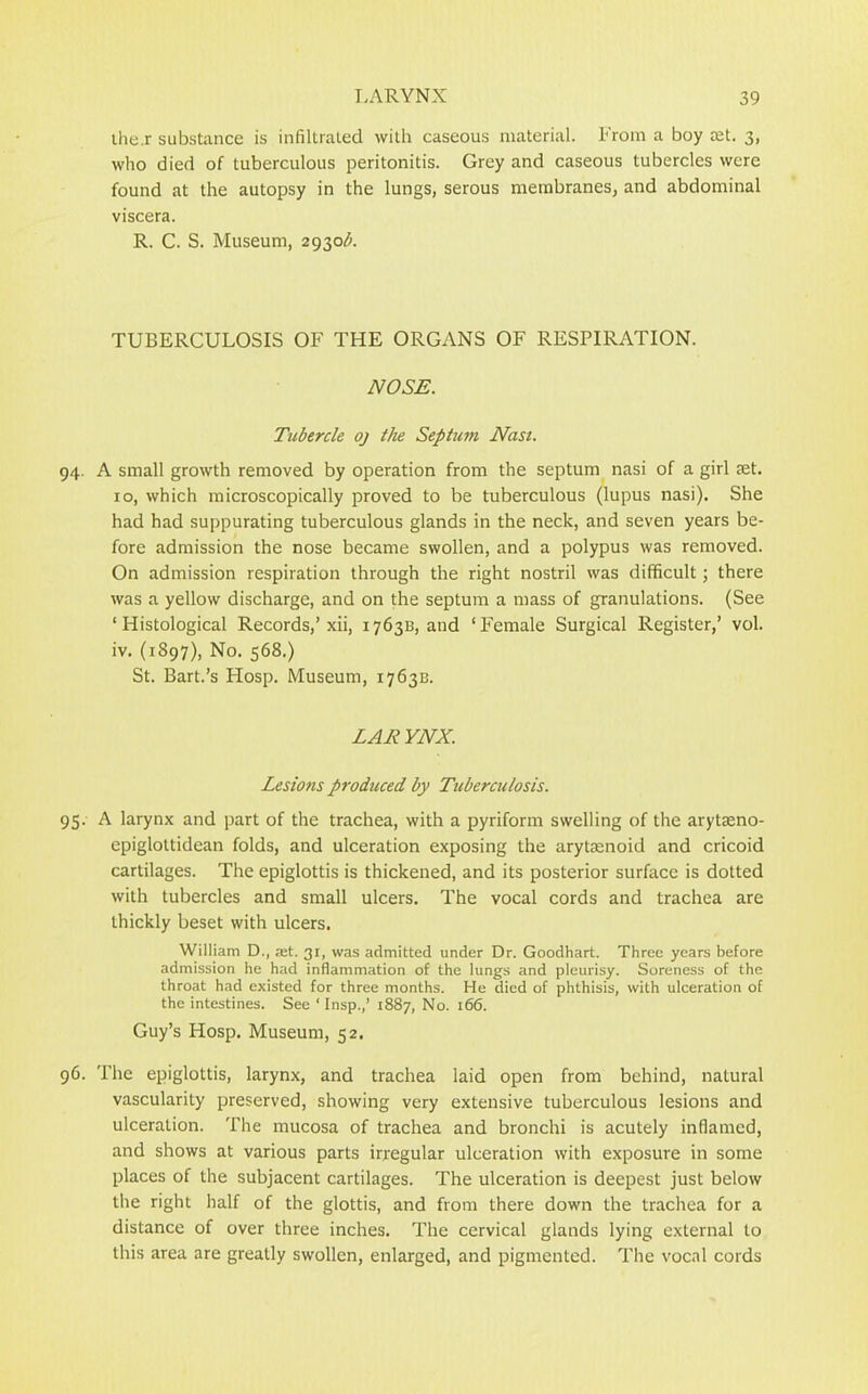 ihe.r substance is infiltrated with caseous material. From a boy ret. 3, who died of tuberculous peritonitis. Grey and caseous tubercles were found at the autopsy in the lungs, serous membranes, and abdominal viscera. R. C. S. Museum, 2930A TUBERCULOSIS OF THE ORGANS OF RESPIRATION. NOSE. Tubercle oj the Septum Nasi. 94. A small growth removed by operation from the septum nasi of a girl set. 10, which microscopically proved to be tuberculous (lupus nasi). She had had suppurating tuberculous glands in the neck, and seven years be- fore admission the nose became swollen, and a polypus was removed. On admission respiration through the right nostril was difficult; there was a yellow discharge, and on the septum a mass of granulations. (See ‘Histological Records,’xii, 176313, and ‘Female Surgical Register,’ vol. iv. (1S97), No. 568.) St. Bart.’s Hosp. Museum, 1763B. LAE YNX. Lesions produced by Tuberculosis. 95. A larynx and part of the trachea, with a pyriform swelling of the arytasno- epiglottidean folds, and ulceration exposing the arytmnoid and cricoid cartilages. The epiglottis is thickened, and its posterior surface is dotted with tubercles and small ulcers. The vocal cords and trachea are thickly beset with ulcers. William D., jet. 31, was admitted under Dr. Goodhart. Three years before admission he had inflammation of the lungs and pleurisy. Soreness of the throat had existed for three months. He died of phthisis, with ulceration of the intestines. See ‘ Insp.,’ 1887, No. 166. Guy’s Hosp. Museum, 52. 96. The epiglottis, larynx, and trachea laid open from behind, natural vascularity preserved, showing very extensive tuberculous lesions and ulceration. The mucosa of trachea and bronchi is acutely inflamed, and shows at various parts irregular ulceration with exposure in some places of the subjacent cartilages. The ulceration is deepest just below the right half of the glottis, and from there down the trachea for a distance of over three inches. The cervical glands lying external to this area are greatly swollen, enlarged, and pigmented. The vocal cords