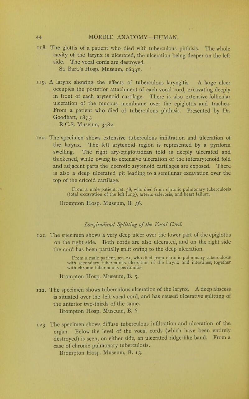 118. The glottis of a patient who died with tuberculous phthisis. The whole cavity of the larynx is ulcerated, the ulceration being deeper on the left side. The vocal cords are destroyed. St. Bart.’s Hosp. Museum, 1633E. 119. A larynx showing the effects of tuberculous laryngitis. A large ulcer occupies the posterior attachment of each vocal cord, excavating deeply in front of each arytenoid cartilage. There is also extensive follicular ulceration of the mucous membrane over the epiglottis and trachea. From a patient who died of tuberculous phthisis. Presented by Dr. Goodhart, 1875. R.C.S. Museum, 3482. 120. The specimen shows extensive tuberculous infiltration and ulceration of the larynx. The left arytenoid region is represented by a pyriform swelling. The right ary-epiglottidean fold is deeply ulcerated and thickened, while owing to extensive ulceration of the interarytenoid fold and adjacent parts the necrotic arytenoid cartilages are exposed. There is also a deep ulcerated pit leading to a semilunar excavation over the top of the cricoid cartilage. From a male patient, set. 38, who died from chronic pulmonary tuberculosis (total excavation of the left lung), arterio-sclerosis, and heart failure. Brompton Hosp. Museum, B. 36. Longitudinal Splitting of the Vocal Cord. 121. The specimen shows a very deep ulcer over the lower part of the epiglottis on the right side. Both cords are also ulcerated, and on the right side the cord has been partially split owing to the deep ulceration. From a male patient, set. 21, who died from chronic pulmonary tuberculosis with secondary tuberculous ulceration of the larynx and intestines, together with chronic tuberculous peritonitis. Brompton Hosp. Museum, B. 5. 122. The specimen shows tuberculous ulceration of the larynx. A deep abscess is situated over the left vocal cord, and has caused ulcerative splitting of the anterior two-thirds of the same. Brompton Hosp. Museum, B. 6. 123. The specimen shows diffuse tuberculous infiltration and ulceration of the organ. Below the level of the vocal cords (which have been entirely destroyed) is seen, on either side, an ulcerated ridge-like band. From a case of chronic pulmonary tuberculosis.