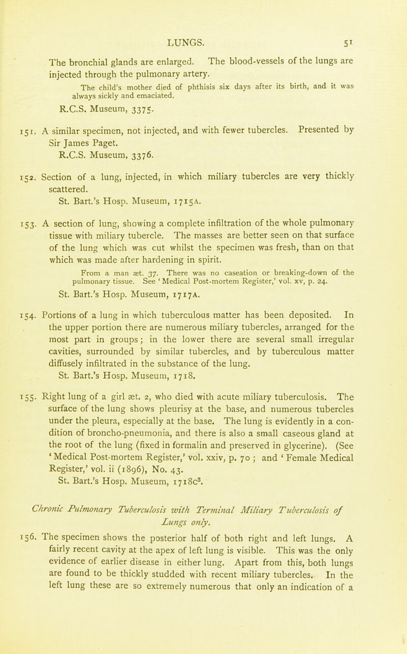 The bronchial glands are enlarged. The blood-vessels of the lungs are injected through the pulmonary artery. The child’s mother died of phthisis six days after its birth, and it was always sickly and emaciated. R.C.S. Museum, 3375. 151. A similar specimen, not injected, and with fewer tubercles. Presented by Sir James Paget. R.C.S. Museum, 3376. 152. Section of a lung, injected, in which miliary tubercles are very thickly scattered. St. Bart.’s Hosp. Museum, 1715A. 153. A section of lung, showing a complete infiltration of the whole pulmonary tissue with miliary tubercle. The masses are better seen on that surface of the lung w'hich was cut whilst the specimen was fresh, than on that which was made after hardening in spirit. From a man ast. 37. There was no caseation or breaking-down of the pulmonary tissue. See ‘ Medical Post-mortem Register,’ vol. xv, p. 24. St. Bart.’s Hosp. Museum, 1717A. 154. Portions of a lur.g in which tuberculous matter has been deposited. In the upper portion there are numerous miliary tubercles, arranged for the most part in groups; in the lower there are several small irregular cavities, surrounded by similar tubercles, and by tuberculous matter diffusely infiltrated in the substance of the lung. St. Bart.’s Hosp. Museum, 1718. 155. Right lung of a girl set. 2, who died with acute miliary tuberculosis. The surface of the lung shows pleurisy at the base, and numerous tubercles under the pleura, especially at the base. The lung is evidently in a con- dition of broncho-pneumonia, and there is also a small caseous gland at the root of the lung (fixed in formalin and preserved in glycerine). (See ‘ Medical Post-mortem Register,’ vol. xxiv, p. 70 ; and ‘ Female Medical Register,’ vol. ii (1896), No. 43. St. Bart.’s Hosp. Museum, 1718c3. Chronic Pulmonary Tuberculosis with Terminal Miliary Tuberculosis of Lungs only. 156. The specimen shows the posterior half of both right and left lungs. A fairly recent cavity at the apex of left lung is visible. This was the only evidence of earlier disease in either lung. Apart from this, both lungs are found to be thickly studded with recent miliary tubercles. In the left lung these are so extremely numerous that only an indication of a