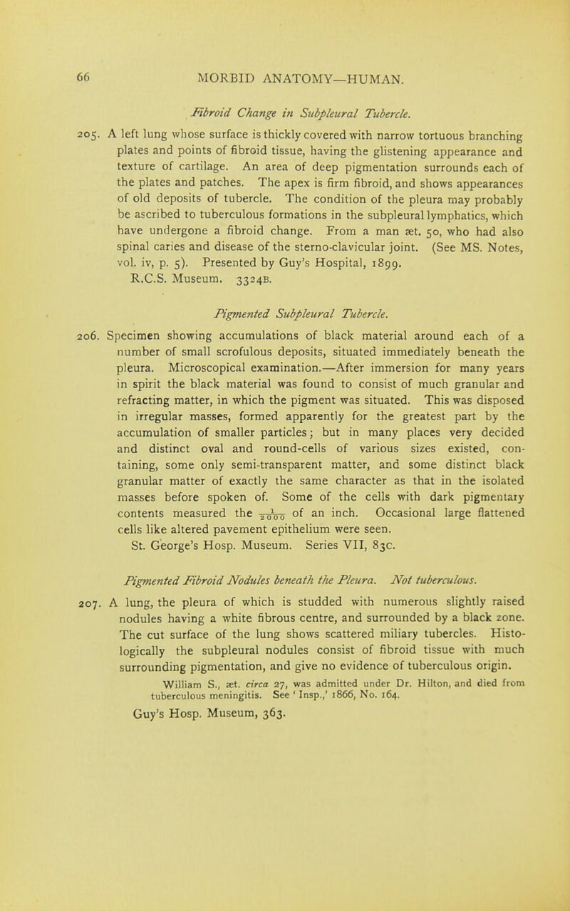 Fibroid Change in Subpleural Tubercle. 205. A left lung whose surface is thickly covered with narrow tortuous branching plates and points of fibroid tissue, having the glistening appearance and texture of cartilage. An area of deep pigmentation surrounds each of the plates and patches. The apex is firm fibroid, and shows appearances of old deposits of tubercle. The condition of the pleura may probably be ascribed to tuberculous formations in the subpleural lymphatics, which have undergone a fibroid change. From a man tet. 50, who had also spinal caries and disease of the sterno-clavicular joint. (See MS. Notes, vol. iv, p. 5). Presented by Guy’s Hospital, 1899. R.C.S. Museum. 3324B. Pigmented Subpleural Tubercle. 206. Specimen showing accumulations of black material around each of a number of small scrofulous deposits, situated immediately beneath the pleura. Microscopical examination.—After immersion for many years in spirit the black material was found to consist of much granular and refracting matter, in which the pigment was situated. This was disposed in irregular masses, formed apparently for the greatest part by the accumulation of smaller particles; but in many places very decided and distinct oval and round-cells of various sizes existed, con- taining, some only semi-transparent matter, and some distinct black granular matter of exactly the same character as that in the isolated masses before spoken of. Some of the cells with dark pigmentary contents measured the -^woo 0f an inch. Occasional large flattened cells like altered pavement epithelium were seen. St. George’s Hosp. Museum. Series VII, 83c. Pigmented Fibroid Nodules beneath the Pleura. Not tuberculous. 207. A lung, the pleura of which is studded with numerous slightly raised nodules having a white fibrous centre, and surrounded by a black zone. The cut surface of the lung shows scattered miliary tubercles. Histo- logically the subpleural nodules consist of fibroid tissue with much surrounding pigmentation, and give no evidence of tuberculous origin. William S., xt. circa 27, was admitted under Dr. Hilton, and died from tuberculous meningitis. See ‘ Insp.,’ 1866, No. 164.
