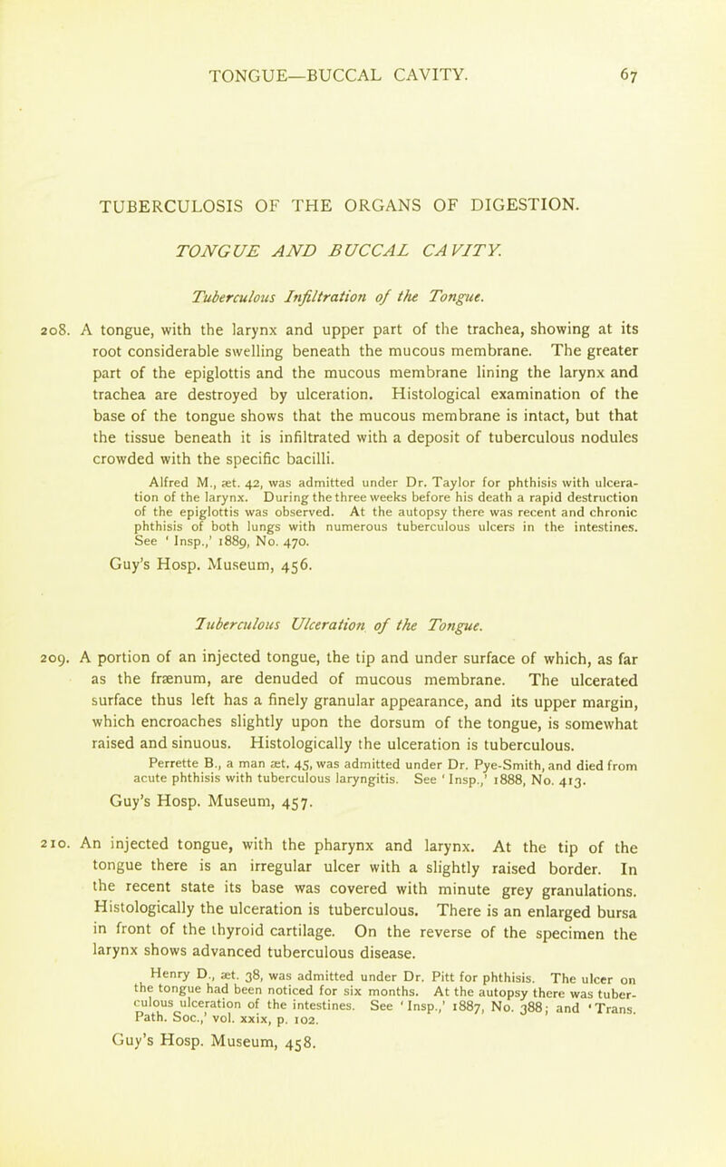 TUBERCULOSIS OF THE ORGANS OF DIGESTION. TONGUE AND BUCCAL CAVITY. Tuberculous Infiltration of the Tongue. 208. A tongue, with the larynx and upper part of the trachea, showing at its root considerable swelling beneath the mucous membrane. The greater part of the epiglottis and the mucous membrane lining the larynx and trachea are destroyed by ulceration. Histological examination of the base of the tongue shows that the mucous membrane is intact, but that the tissue beneath it is infiltrated with a deposit of tuberculous nodules crowded with the specific bacilli. Alfred M., ret. 42, was admitted under Dr. Taylor for phthisis with ulcera- tion of the larynx. During the three weeks before his death a rapid destruction of the epiglottis was observed. At the autopsy there was recent and chronic phthisis of both lungs with numerous tuberculous ulcers in the intestines. See ‘ Insp.,’ 1889, No. 470. Guy’s Hosp. Museum, 456. Tuberculous Ulceration of the Tongue. 209. A portion of an injected tongue, the tip and under surface of which, as far as the frsenum, are denuded of mucous membrane. The ulcerated surface thus left has a finely granular appearance, and its upper margin, which encroaches slightly upon the dorsum of the tongue, is somewhat raised and sinuous. Histologically the ulceration is tuberculous. Perrette B., a man at. 45, was admitted under Dr. Pye-Smith, and died from acute phthisis with tuberculous laryngitis. See ‘ Insp.,’ 1888, No. 413. Guy’s Hosp. Museum, 457. 210. An injected tongue, with the pharynx and larynx. At the tip of the tongue there is an irregular ulcer with a slightly raised border. In the recent state its base was covered with minute grey granulations. Histologically the ulceration is tuberculous. There is an enlarged bursa in front of the thyroid cartilage. On the reverse of the specimen the larynx shows advanced tuberculous disease. Henry D., «t. 38, was admitted under Dr. Pitt for phthisis. The ulcer on the tongue had been noticed for six months. At the autopsy there was tuber- culous ulceration of the intestines. See ‘Insp.,’ 1887, No. 388- and ‘Trans Path. Soc.,’ vol. xxix, p. 102.