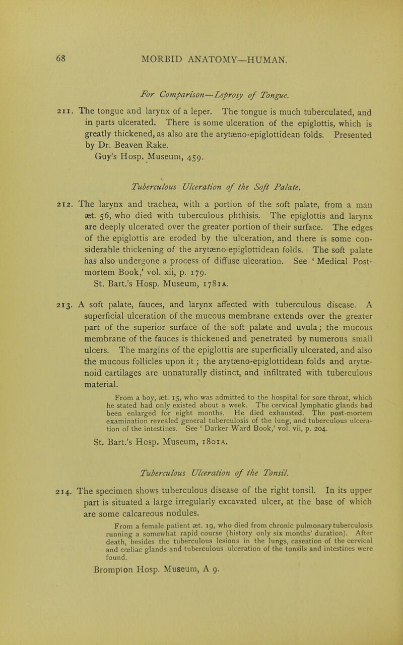 For Comparison—Leprosy of Tongue. 211. The tongue and larynx of a leper. The tongue is much tuberculated, and in parts ulcerated. There is some ulceration of the epiglottis, which is greatly thickened, as also are the arytasno-epiglottidean folds. Presented by Dr. Beaven Rake. Guy’s Hosp. Museum, 459. Tuberculous Ulceration of the Soft Palate. 212. The larynx and trachea, with a portion of the soft palate, from a man aet. 56, who died with tuberculous phthisis. The epiglottis and larynx are deeply ulcerated over the greater portion of their surface. The edges of the epiglottis are eroded by the ulceration, and there is some con- siderable thickening of the arytseno-epiglottidean folds. The soft palate has also undergone a process of diffuse ulceration. See ‘ Medical Post- mortem Book,’ vol. xii, p. 179. St. Bart.’s Hosp. Museum, 1781 a. 213. A soft palate, fauces, and larynx affected with tuberculous disease. A superficial ulceration of the mucous membrane extends over the greater part of the superior surface of the soft palace and uvula; the mucous membrane of the fauces is thickened and penetrated by numerous small ulcers. The margins of the epiglottis are superficially ulcerated, and also the mucous follicles upon it; the arytaeno-epiglottidean folds and arytse- noid cartilages are unnaturally distinct, and infiltrated with tuberculous material. From a boy, ret. 15, who was admitted to the hospital for sore throat, which he stated had only existed about a week. The cervical lymphatic glands had been enlarged for eight months. He died exhausted. The post-mortem examination revealed general tuberculosis of the lung, and tuberculous ulcera- tion of the intestines. See ‘ Darker Ward Book,' vol. vii, p. 204. St. Bart.’s Hosp. Museum, 1801 a. Tuberculous Ulceration of the Tonsil. 214. The specimen shows tuberculous disease of the right tonsil. In its upper part is situated a large irregularly excavated ulcer, at the base of which are some calcareous nodules. From a female patient act. 19, who died from chronic pulmonary tuberculosis running a somewhat rapid course (history only six months’ duration). After death, besides the tuberculous lesions in the lungs, caseation of the cervical and coeliac glands and tuberculous ulceration of the tonsils and intestines were found.