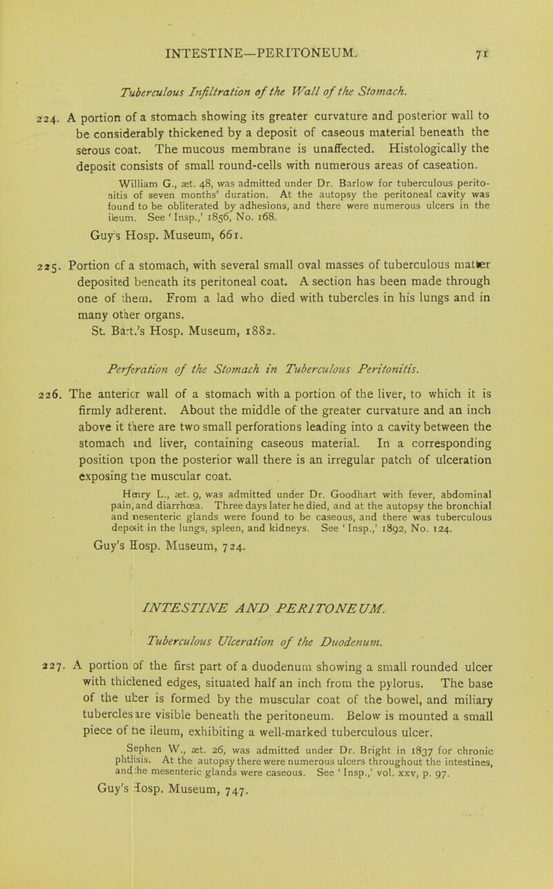 Tuberculous Infiltration of the Wall of the Stomach. 224. A portion of a stomach showing its greater curvature and posterior wall to be considerably thickened by a deposit of caseous material beneath the serous coat. The mucous membrane is unaffected. Histologically the deposit consists of small round-cells with numerous areas of caseation. William G., at. 48, was admitted under Dr. Barlow for tuberculous perito- nitis of seven months' duration. At the autopsy the peritoneal cavity was found to be obliterated by adhesions, and there were numerous ulcers in the ileum. See ‘ Insp.,’ 1856, No. 168. Guy's Hosp. Museum, 661. 225. Portion of a stomach, with several small oval masses of tuberculous matter deposited beneath its peritoneal coat. A section has been made through one of them. From a lad who died with tubercles in his lungs and in many other organs. St. Bart.’s Hosp. Museum, 1882. Perforation of the Stomach in Tuberculous Peritonitis. 226. The anterior wall of a stomach with a portion of the liver, to which it is firmly adherent. About the middle of the greater curvature and an inch above it there are two small perforations leading into a cavity between the stomach ind liver, containing caseous material. In a corresponding position ipon the posterior wall there is an irregular patch of ulceration exposing tie muscular coat. Henry L., set. 9, was admitted under Dr. Goodhart with fever, abdominal pain, and diarrhoea. Three days later he died, and at the autopsy the bronchial and nesenteric glands were found to be caseous, and there was tuberculous deposit in the lungs, spleen, and kidneys. See ‘ Insp.,' 1892, No. 124. Guy’s Hosp. Museum, 724. INTESTINE AND PERITONEUM. Tuberculous Ulceratio?i of the Duodenum. 227. A portion of the first part of a duodenum showing a small rounded ulcer with thiclened edges, situated half an inch from the pylorus. The base of the uber is formed by the muscular coat of the bowel, and miliary tubercles are visible beneath the peritoneum. Below is mounted a small piece of he ileum, exhibiting a well-marked tuberculous ulcer. Sephen W., set. 26, was admitted under Dr. Bright in 1837 for chronic phtlisis. At the autopsy there were numerous ulcers throughout the intestines, and:he mesenteric glands were caseous. See ‘ Insp.,’ vol. xxv, p. 97.