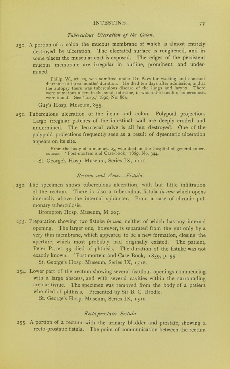 Tuberculous Ulceration of the Colon. 250. A portion of a colon, the mucous membrane of which is almost entirely destroyed by ulceration. The ulcerated surface is roughened, and in some places the muscular coat is exposed. The edges of the persistent mucous membrane are irregular in outline, prominent, and under- mined. Philip W., at. 25, was admitted under Dr. Pavy for wasting and constant diarrhoea of three months’ duration. He died ten days after admission, and at the autopsy there was tuberculous disease of the lungs and larynx. There were numerous ulcers in the small intestine, in which the bacilli of tuberculosis were found. See ' Insp.,’ 1890, No. 86a. Guy’s Hosp. Museum, 855. 251. Tuberculous ulceration of the ileum and colon. Polypoid projection.. Large irregular patches of the intestinal wall are deeply eroded and undermined. The ileo-caecal valve is all but destroyed. One of the polypoid projections frequently seen as a result of dysenteric ulceration appears on its site. From the body of a man ast. 25, who died in the hospital of general tuber- culosis. ‘ Post-mortem and Case-book,’ 1869, No. 344. St. George’s Hosp. Museum, Series IX, me. Rectum and Anus—Fistula. 252. The specimen shows tuberculous ulceration, with but little infiltration of the rectum. There is also a tuberculous fistula in ano which opens internally above the internal sphincter. From a case of chronic pul- monary tuberculosis. Brompton Hosp. Museum, M 207. 253. Preparation showing two fistulae in ano, neither of which has any internal opening. The larger one, however, is separated from the gut only by a very thin membrane, which appeared to be a new formation, closing the aperture, which most probably had originally existed. The patient, Peter P., set. 33, died of phthisis. The duration of the fistulse was not exactly known. ‘Post-mortem and Case Book,’ 1859, P- 55- St. George’s Hosp. Museum, Series IX, 15if. 254. Lower part of the rectum showing several fistulous openings commencing with a large abscess, and with several cavities within the surrounding areolar tissue. The specimen was removed from the body of a patient who died of phthisis. Presented by Sir B. C. Brodie. St. George’s Hosp. Museum, Series IX, 151B. Recto-prostatic Fistula. 255- A portion of a rectum with the urinary bladder and prostate, showing a recto-prostatic fistula. The point of communication between the rectum