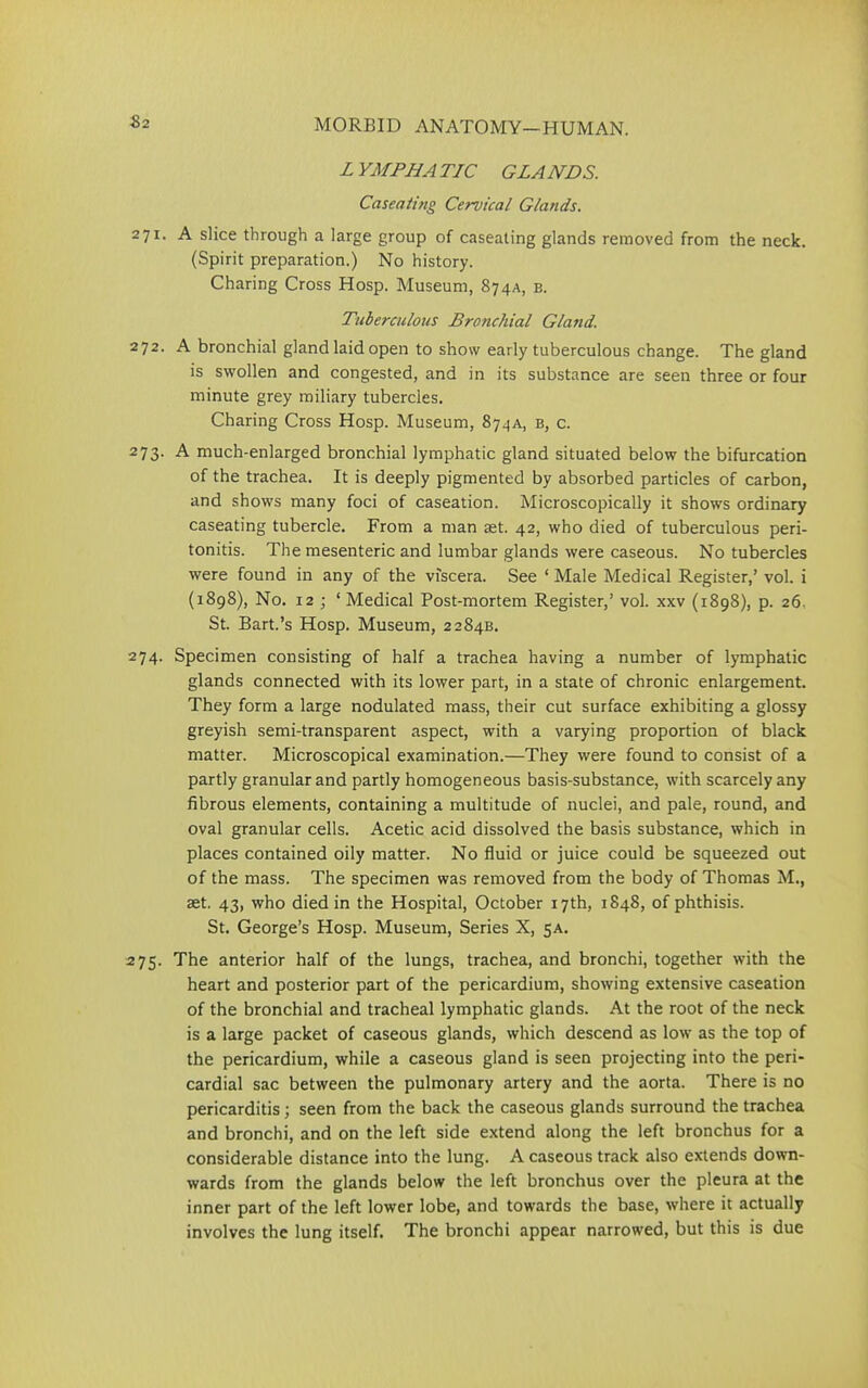 LYMPHATIC GLANDS. Caseating Cervical Glands. 271. A slice through a large group of caseating glands removed from the neck. (Spirit preparation.) No history. Charing Cross Hosp. Museum, 874A, b. Tuberculous Bronchial Gland. 272. A bronchial gland laid open to show early tuberculous change. The gland is swollen and congested, and in its substance are seen three or four minute grey miliary tubercles. Charing Cross Hosp. Museum, 874A, b, c. 273. A much-enlarged bronchial lymphatic gland situated below the bifurcation of the trachea. It is deeply pigmented by absorbed particles of carbon, and shows many foci of caseation. Microscopically it shows ordinary caseating tubercle. From a man ast. 42, who died of tuberculous peri- tonitis. The mesenteric and lumbar glands were caseous. No tubercles were found in any of the viscera. See * Male Medical Register,’ vol. i (1898), No. 12; 1 Medical Post-mortem Register,’ vol. xxv (1898), p. 26. St. Bart.’s Hosp. Museum, 2284B. 274. Specimen consisting of half a trachea having a number of lymphatic glands connected with its lower part, in a state of chronic enlargement. They form a large nodulated mass, their cut surface exhibiting a glossy greyish semi-transparent aspect, with a varying proportion of black matter. Microscopical examination.—They were found to consist of a partly granular and partly homogeneous basis-substance, with scarcely any fibrous elements, containing a multitude of nuclei, and pale, round, and oval granular cells. Acetic acid dissolved the basis substance, which in places contained oily matter. No fluid or juice could be squeezed out of the mass. The specimen was removed from the body of Thomas M., set. 43, who died in the Hospital, October 17th, 1848, of phthisis. St. George’s Hosp. Museum, Series X, 5A. 275. The anterior half of the lungs, trachea, and bronchi, together with the heart and posterior part of the pericardium, showing extensive caseation of the bronchial and tracheal lymphatic glands. At the root of the neck is a large packet of caseous glands, which descend as low as the top of the pericardium, while a caseous gland is seen projecting into the peri- cardial sac between the pulmonary artery and the aorta. There is no pericarditis; seen from the back the caseous glands surround the trachea and bronchi, and on the left side extend along the left bronchus for a considerable distance into the lung. A caseous track also extends down- wards from the glands below the left bronchus over the pleura at the inner part of the left lower lobe, and towards the base, where it actually involves the lung itself. The bronchi appear narrowed, but this is due